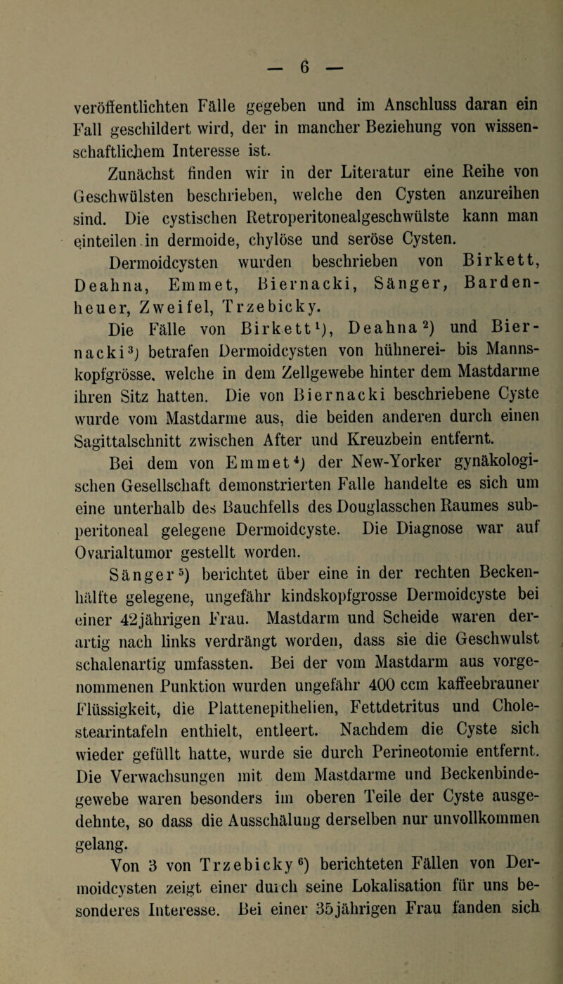 veröffentlichten Fälle gegeben und im Anschluss daran ein Fall geschildert wird, der in mancher Beziehung von wissen¬ schaftlichem Interesse ist. Zunächst finden wir in der Literatur eine Reihe von Geschwülsten beschrieben, welche den Cysten anzureihen sind. Die cystischen Retroperitonealgeschwülste kann man einteilen, in dermoide, chylöse und seröse Cysten. Dermoidcysten wurden beschrieben von Birkett, Deahna, Emm et, Biernacki, Sänger, Barden¬ heuer, Zweifel, Trzebicky. Die Fälle von Birkett1), Deahna2) und Bier¬ nacki3) betrafen Dermoidcysten von hühnerei- bis Manns¬ kopfgrösse, welche in dem Zellgewebe hinter dem Mastdarme ihren Sitz hatten. Die von Biernacki beschriebene Cyste wurde vom Mastdarme aus, die beiden anderen durch einen Sagittalschnitt zwischen After und Kreuzbein entfernt. Bei dem von Einmet4) der New-Yorker gynäkologi¬ schen Gesellschaft demonstrierten Falle handelte es sich um eine unterhalb des Bauchfells des Douglasschen Raumes sub- peritoneal gelegene Dermoidcyste. Die Diagnose war auf Ovarialtumor gestellt worden. Sänger5) berichtet über eine in der rechten Becken¬ hälfte gelegene, ungefähr kindskopfgrosse Dermoidcyste bei einer 42jährigen Frau. Mastdarm und Scheide waren der¬ artig nach links verdrängt worden, dass sie die Geschwulst schalenartig umfassten. Bei der vom Mastdarm aus vorge¬ nommenen Punktion wurden ungefähr 400 ccm kaffeebrauner Flüssigkeit, die Plattenepithelien, Fettdetritus und Chole- stearintafeln enthielt, entleert. Nachdem die Cyste sich wieder gefüllt hatte, wurde sie durch Perineotomie entfernt. Die Verwachsungen mit dem Mastdarme und Beckenbinde¬ gewebe waren besonders im oberen Teile der Cyste ausge¬ dehnte, so dass die Ausschälung derselben nur unvollkommen gelang. Von 3 von Trzebicky6) berichteten Fällen von Der- moidcysten zeigt einer durch seine Lokalisation für uns be¬ sonderes Interesse. Bei einer 35jährigen Frau fanden sich