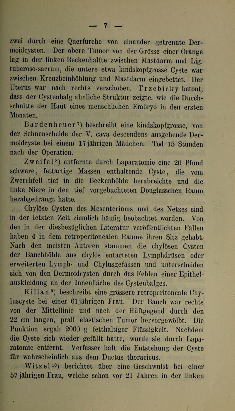 zwei durch eine Querfurche von einander getrennte Der¬ moidcysten. Der obere Tumor von der Grösse einer Orange lag in der linken Beckenhälfte zwischen Mastdarm und Lig. tuberoso-sacrum, die untere etwa kindskopfgrosse Cyste war zwischen Kreuzbeinhöhlung und Mastdarm eingebettet. Der Uterus war nach rechts verschoben. Trzebicky betont, dass der Cystenbalg ähnliche Struktur zeigte, wie die Durch¬ schnitte der Haut eines menschlichen Embryo in den ersten Monaten. Barden heuer7) beschreibt eine kindskopfgrosse, von der Sehnenscheide der V. cava descendens ausgehende Der¬ moidcyste bei einem 17jährigen Mädchen. Tod 15 Stunden nach der Operation. Zweifel8) entfernte durch Laparatomie eine 20 Pfund schwere, fettartige Massen enthaltende Cyste, die vom Zwerchfell tief in die Beckenhöhle herabreichte und die linke Niere in den tief vorgebuchteten Douglasschen Baum herabgedrängt hatte. Chylöse Cysten des Mesenteriums und des Netzes sind in der letzten Zeit ziemlich häufig beobachtet worden. Von den in der diesbezüglichen Literatur veröffentlichten Fällen haben 4 in dem retroperitonealen Baume ihren Sitz gehabt. Nach den meisten Autoren stammen die chylösen Cysten der Bauchhöhle aus chylös entarteten Lymphdrüsen oder erweiterten Lymph- und Chylusgefässen und unterscheiden sich von den Dermoidcysten durch das Fehlen einer Epithel¬ auskleidung an der Innenfläche des Cystenbalges. Kilian9) beschreibt eine grössere retroperitoneale Chy- luscyste bei einer 61jährigen Frau. Der Bauch war rechts von der Mittellinie und nach der Hüftgegend durch den 22 cm langen, prall elastischen Tumor hervorgewölbt. Die Punktion ergab 2000 g fetthaltiger Flüssigkeit. Nachdem die Cyste sich wieder gefüllt hatte, wurde sie durch Lapa¬ ratomie entfernt. Verfasser hält die Entstehung der Cyste für wahrscheinlich aus dem Ductus thoracicus. Witzei10) berichtet über eine Geschwulst bei einer 57 jährigen Frau, welche schon vor 21 Jahren in der linken