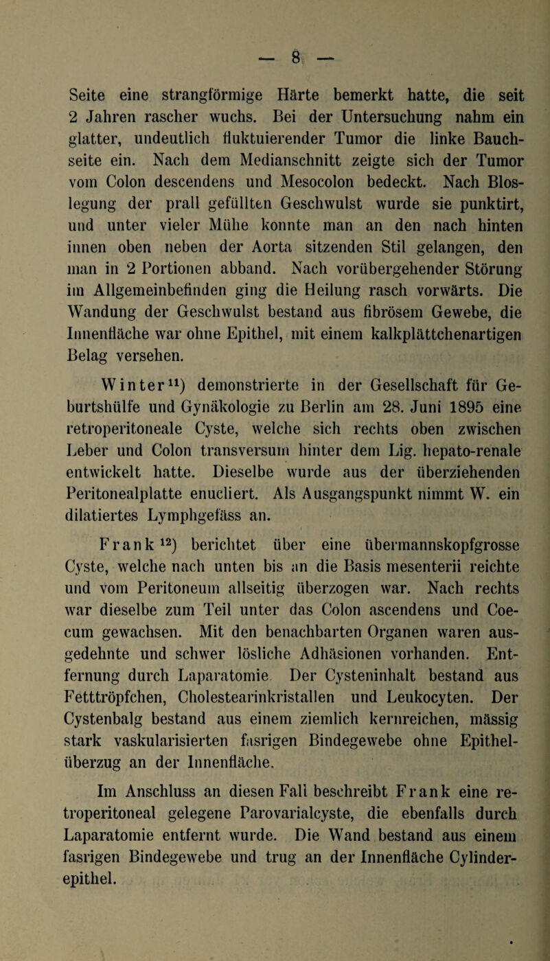 Seite eine strangförmige Härte bemerkt hatte, die seit 2 Jahren rascher wuchs. Bei der Untersuchung nahm ein glatter, undeutlich fluktuierender Tumor die linke Bauch¬ seite ein. Nach dem Medianschnitt zeigte sich der Tumor vom Colon descendens und Mesocolon bedeckt. Nach Blos- legung der prall gefüllten Geschwulst wurde sie punktirt, und unter vieler Mühe konnte man an den nach hinten innen oben neben der Aorta sitzenden Stil gelangen, den man in 2 Portionen abband. Nach vorübergehender Störung im Allgemeinbefinden ging die Heilung rasch vorwärts. Die Wandung der Geschwulst bestand aus fibrösem Gewebe, die Innenfläche war ohne Epithel, mit einem kalkplättchenartigen Belag versehen. Winter11) demonstrierte in der Gesellschaft für Ge¬ burtshülfe und Gynäkologie zu Berlin am 28. Juni 1895 eine retroperitoneale Cyste, welche sich rechts oben zwischen Leber und Colon transversum hinter dem Lig. hepato-renale entwickelt hatte. Dieselbe wurde aus der überziehenden Peritonealplatte enucliert. Als Ausgangspunkt nimmt W. ein diktiertes Lymphgefäss an. Frank12) berichtet über eine übermannskopfgrosse Cyste, welche nach unten bis an die Basis mesenterii reichte und vom Peritoneum allseitig überzogen war. Nach rechts war dieselbe zum Teil unter das Colon ascendens und Coe- cum gewachsen. Mit den benachbarten Organen waren aus¬ gedehnte und schwer lösliche Adhäsionen vorhanden. Ent¬ fernung durch Laparatomie Der Cysteninhalt bestand aus Fetttröpfchen, Cholestearinkristallen und Leukocyten. Der Cystenbalg bestand aus einem ziemlich kernreichen, mässig stark vaskularisierten fasrigen Bindegewebe ohne Epithel¬ überzug an der Innenfläche. Im Anschluss an diesen Fall beschreibt Frank eine re- troperitoneal gelegene Parovarialcyste, die ebenfalls durch Laparatomie entfernt wurde. Die Wand bestand aus einem fasrigen Bindegewebe und trug an der Innenfläche Cylinder- epithel.