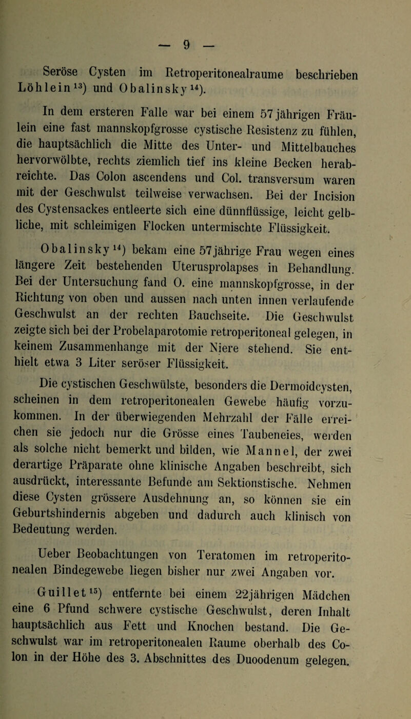 Seröse Cysten im Retroperitonealraume beschrieben Löhlein13) und 0balinsky u). In dem ersteren Falle war bei einem 57 jährigen Fräu¬ lein eine fast mannskopfgrosse cystische Resistenz zu fühlen, die hauptsächlich die Mitte des Unter- und Mittelbauches hervorwölbte, rechts ziemlich tief ins kleine Recken herab¬ reichte. Das Colon ascendens und Col. transversum waren mit der Geschwulst teilweise verwachsen. Bei der Incision des Cystensackes entleerte sich eine dünnflüssige, leicht gelb¬ liche, mit schleimigen Flocken untermischte Flüssigkeit. Obalinsky14) bekam eine 57jährige Frau wegen eines längere Zeit bestehenden Uterusprolapses in Behandlung. Bei der Untersuchung fand 0. eine mannskopfgrosse, in der Richtung von oben und aussen nach unten innen verlaufende Geschwulst an der rechten Bauchseite. Die Geschwulst zeigte sich bei der Probelaparotomie retroperitoneal gelegen, in keinem Zusammenhänge mit der Niere stehend. Sie ent¬ hielt etwa 3 Liter seröser Flüssigkeit. Die cystischen Geschwülste, besonders die Dermoidcysten, scheinen in dem retroperitonealen Gewebe häufig vorzu¬ kommen. In der überwiegenden Mehrzahl der Fälle errei¬ chen sie jedoch nur die Grösse eines Taubeneies, weiden als solche nicht bemerkt und bilden, wie Mannei, der zwei derartige Präparate ohne klinische Angaben beschreibt, sich ausdrückt, interessante Befunde am Sektionstische. Nehmen diese Cysten grössere Ausdehnung an, so können sie ein Geburtshindernis abgeben und dadurch auch klinisch von Bedeutung werden. Ueber Beobachtungen von Teratomen im retroperito¬ nealen Bindegewebe liegen bisher nur zwei Angaben vor. Guillet15) entfernte bei einem 22jährigen Mädchen eine 6 Pfund schwere cystische Geschwulst, deren Inhalt hauptsächlich aus Fett und Knochen bestand. Die Ge¬ schwulst war im retroperitonealen Raume oberhalb des Co¬ lon in der Höhe des 3. Abschnittes des Duoodenum gelegen.