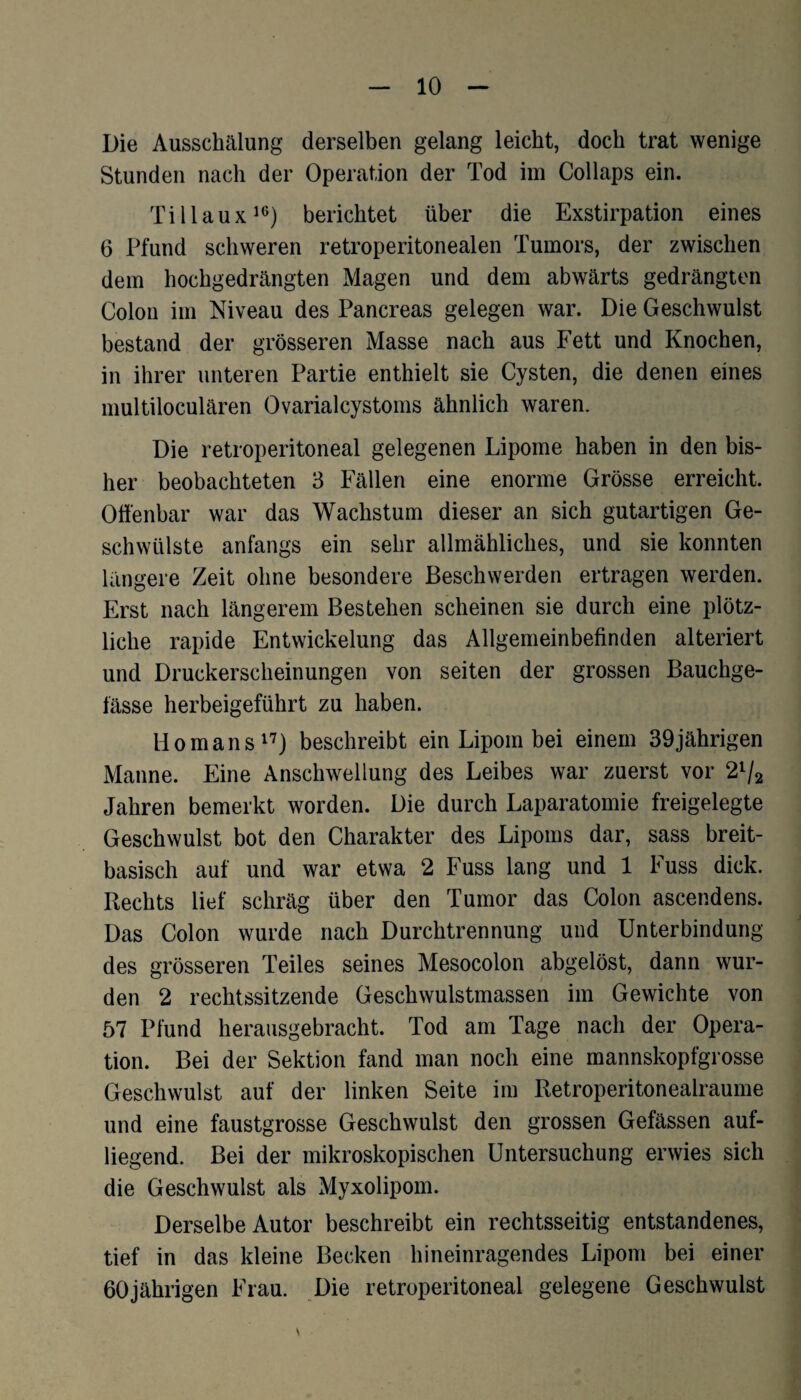 Die Ausschälung derselben gelang leicht, doch trat wenige Stunden nach der Operation der Tod im Collaps ein. Tillaux16) berichtet über die Exstirpation eines 6 Pfund schweren retroperitonealen Tumors, der zwischen dem hochgedrängten Magen und dem abwärts gedrängten Colon im Niveau des Pancreas gelegen war. Die Geschwulst bestand der grösseren Masse nach aus Fett und Knochen, in ihrer unteren Partie enthielt sie Cysten, die denen eines multiloculären Ovarialcystoms ähnlich waren. Die retroperitoneal gelegenen Lipome haben in den bis¬ her beobachteten 3 Fällen eine enorme Grösse erreicht. Offenbar war das Wachstum dieser an sich gutartigen Ge¬ schwülste anfangs ein sehr allmähliches, und sie konnten längere Zeit ohne besondere Beschwerden ertragen werden. Erst nach längerem Bestehen scheinen sie durch eine plötz¬ liche rapide Entwickelung das Allgemeinbefinden alteriert und Druckerscheinungen von seiten der grossen Bauchge- fässe herbeigeführt zu haben. Ho man s17) beschreibt ein Lipom bei einem 39jährigen Manne. Eine Anschwellung des Leibes war zuerst vor 21/2 Jahren bemerkt worden. Die durch Laparatomie freigelegte Geschwulst bot den Charakter des Lipoms dar, sass breit¬ basisch auf und war etwa 2 Euss lang und 1 Fuss dick. Rechts lief schräg über den Tumor das Colon ascendens. Das Colon wurde nach Durchtrennung und Unterbindung des grösseren Teiles seines Mesocolon abgelöst, dann wur¬ den 2 rechtssitzende Geschwulstmassen im Gewichte von 57 Pfund herausgebracht. Tod am Tage nach der Opera¬ tion. Bei der Sektion fand man noch eine mannskopfgrosse Geschwulst auf der linken Seite im Retroperitonealraume und eine faustgrosse Geschwulst den grossen Gefässen auf¬ liegend. Bei der mikroskopischen Untersuchung erwies sich die Geschwulst als Myxolipom. Derselbe Autor beschreibt ein rechtsseitig entstandenes, tief in das kleine Becken hineinragendes Lipom bei einer 60jährigen Frau. Die retroperitoneal gelegene Geschwulst