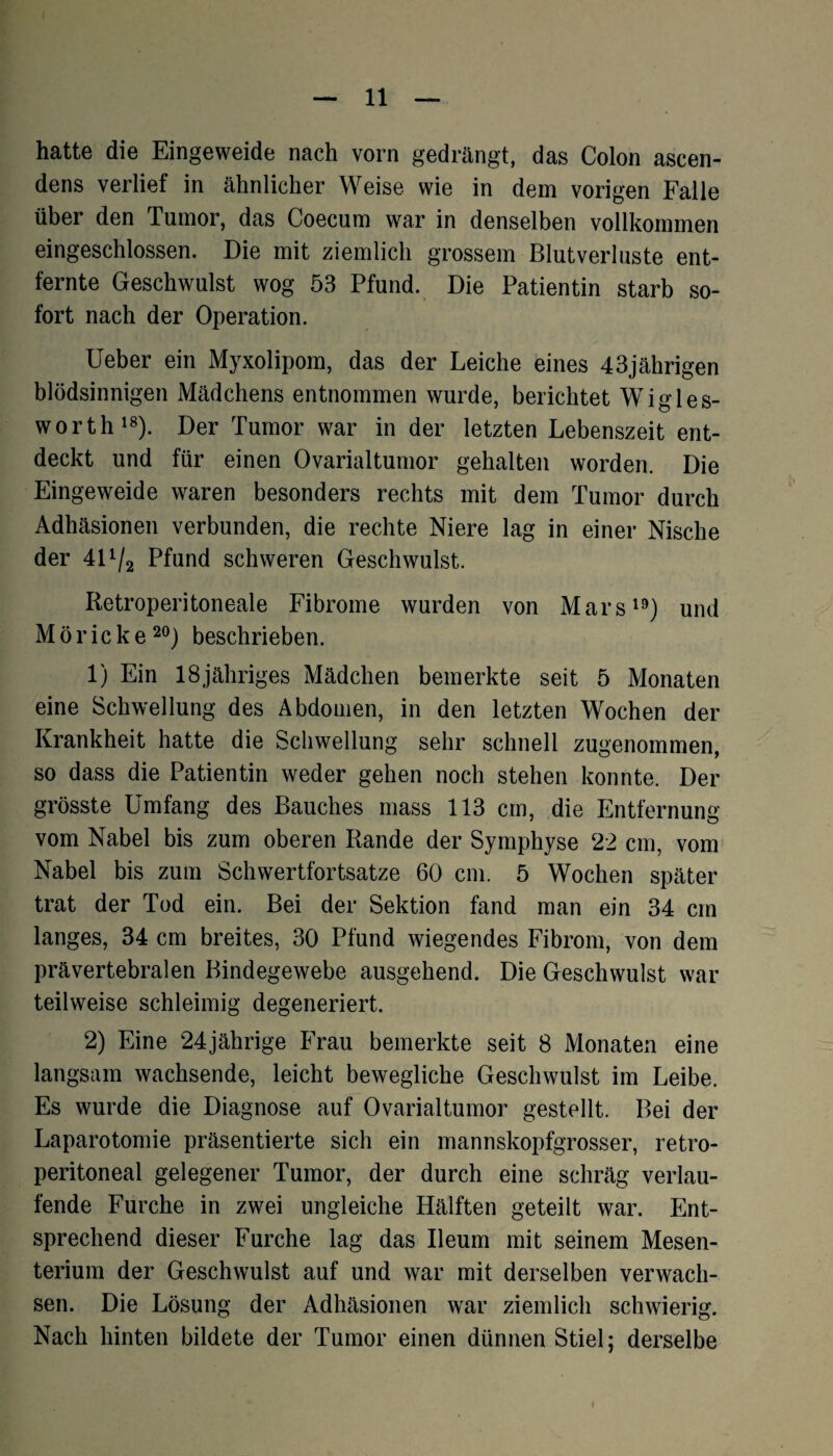 hatte die Eingeweide nach vorn gedrängt, das Colon ascen- dens verlief in ähnlicher Weise wie in dem vorigen Falle über den Tumor, das Coecum war in denselben vollkommen eingeschlossen. Die mit ziemlich grossem Blutverluste ent¬ fernte Geschwulst wog 53 Pfund. Die Patientin starb so¬ fort nach der Operation. Ueber ein Myxolipom, das der Leiche eines 43jährigen blödsinnigen Mädchens entnommen wurde, berichtet Wigles- worth18). Der Tumor war in der letzten Lebenszeit ent¬ deckt und für einen Ovarialtumor gehalten worden. Die Eingeweide waren besonders rechts mit dem Tumor durch Adhäsionen verbunden, die rechte Niere lag in einer Nische der 40/2 Pfund schweren Geschwulst. Iietroperitoneale Fibrome wurden von Mars19) und Möricke20) beschrieben. 1) Ein 18jähriges Mädchen bemerkte seit 5 Monaten eine Schwellung des Abdomen, in den letzten Wochen der Krankheit hatte die Schwellung sehr schnell zugenommen, so dass die Patientin weder gehen noch stehen konnte. Der grösste Umfang des Bauches mass 113 cm, die Entfernung vom Nabel bis zum oberen Rande der Symphyse 22 cm, vom Nabel bis zum Schwertfortsatze 60 cm. 5 Wochen später trat der Tod ein. Bei der Sektion fand man ein 34 cm langes, 34 cm breites, 30 Pfund wiegendes Fibrom, von dem prävertebralen Bindegewebe ausgehend. Die Geschwulst war teilweise schleimig degeneriert. 2) Eine 24jährige Frau bemerkte seit 8 Monaten eine langsam wachsende, leicht bewegliche Geschwulst im Leibe. Es wurde die Diagnose auf Ovarialtumor gestellt. Bei der Laparotomie präsentierte sich ein mannskopfgrosser, retro- peritoneal gelegener Tumor, der durch eine schräg verlau¬ fende Furche in zwei ungleiche Hälften geteilt war. Ent¬ sprechend dieser Furche lag das Ileum mit seinem Mesen¬ terium der Geschwulst auf und war mit derselben verwach¬ sen. Die Lösung der Adhäsionen war ziemlich schwierig. Nach hinten bildete der Tumor einen dünnen Stiel; derselbe