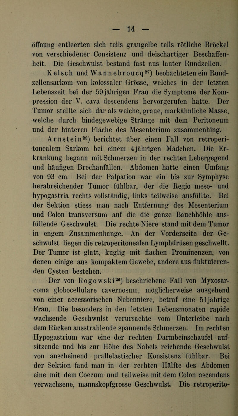 Öffnung entleerten sich teils graugelbe teils rötliche Brockel von verschiedener Consistenz und fieischartiger Beschaffen¬ heit. Die Geschwulst bestand fast aus lauter Rundzeilen. Kelsch und Wannebroucq27) beobachteten ein Rund¬ zellensarkom von kolossaler Grösse, welches in der letzten Lebenszeit bei der 59 jährigen Frau die Symptome der Kom¬ pression der V. cava descendens hervorgerufen hatte. Der Tumor stellte sich dar als weiche, graue, markähnliche Masse, welche durch bindegewebige Stränge mit dem Peritoneum und der hinteren Fläche des Mesenterium zusammenhing. Arnstein28) berichtet über einen Fall von retroperi- tonealem Sarkom bei einem 4jährigen Mädchen. Die Er¬ krankung begann mit Schmerzen in der rechten Lebergegend und häufigen Brechanfällen. Abdomen hatte einen Umfang von 93 cm. Bei der Palpation war ein bis zur Symphyse herabreichender Tumor fühlbar, der die Regio meso- und hypogastria rechts vollständig, links teilweise ausfüllte. Bei der Sektion stiess man nach Entfernung des Mesenterium und Colon transversum auf die die ganze Bauchhöhle aus¬ füllende Geschwulst. Die rechte Niere stand mit dem Tumor in engem Zusammenhänge. An der Vorderseite der Ge¬ schwulst liegen die retroperitonealen Lymphdrüsen geschwellt. Der Tumor ist glatt, kuglig mit flachen Prominenzen, von denen einige aus kompaktem Gewebe, andere aus fluktuieren¬ den Cysten bestehen. Der von Rogowski29) beschriebene Fall von Myxosar- cotna globocellulare cavernosum, möglicherweise ausgehend von einer accessorischen Nebenniere, betraf eine 51jährige Frau. Die besonders in den letzten Lebensmonaten rapide wachsende Geschwulst verursachte vom Unterleibe nach dem Rücken ausstrahlende spannende Schmerzen. Im rechten Hypogastrium war eine der rechten Darmbeinschaufel auf¬ sitzende und bis zur Höhe des Nabels reichende Geschwulst von anscheinend prallelastischer Konsistenz fühlbar. Bei der Sektion fand man in der rechten Hälfte des Abdomen eine mit dem Coecum und teilweise mit dem Colon ascendens verwachsene, mannskopfgrosse Geschwulst. Die retroperito-