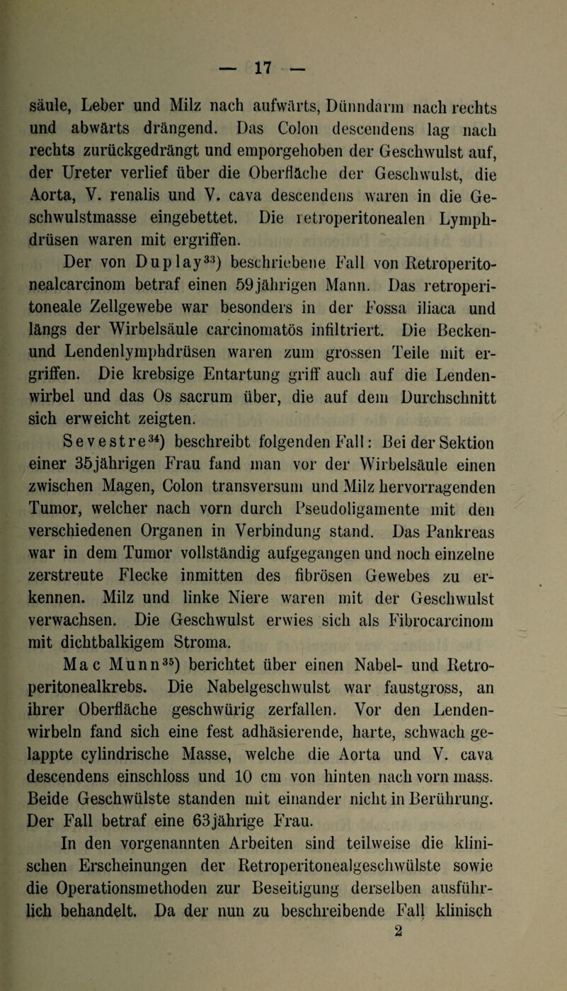 säule, Leber und Milz nach aufwärts, Dünndarm nach rechts und abwärts drängend. Das Colon descendens lag nach rechts zurückgedrängt und emporgehoben der Geschwulst auf, der Ureter verlief über die Oberfläche der Geschwulst, die Aorta, Y. renalis und V. cava descendens waren in die Ge¬ schwulstmasse eingebettet. Die retroperitonealen Lymph- drüsen waren mit ergriffen. Der von Duplay33) beschriebene Fall von Retroperito- nealcarcinom betraf einen 59jährigen Mann. Das retroperi- toneale Zellgewebe war besonders in der Fossa iliaca und längs der Wirbelsäule carcinomatös infiltriert. Die Becken- und Lendenlymphdrüsen waren zum grossen Teile mit er¬ griffen. Die krebsige Entartung griff auch auf die Lenden¬ wirbel und das Os sacrum über, die auf dem Durchschnitt sich erweicht zeigten. Sevestre34) beschreibt folgenden Fall: Bei der Sektion einer 35jährigen Frau fand man vor der Wirbelsäule einen zwischen Magen, Colon transversum und Milz hervorragenden Tumor, welcher nach vorn durch Pseudoligamente mit den verschiedenen Organen in Verbindung stand. Das Pankreas war in dem Tumor vollständig aufgegangen und noch einzelne zerstreute Flecke inmitten des fibrösen Gewebes zu er¬ kennen. Milz und linke Niere waren mit der Geschwulst verwachsen. Die Geschwulst erwies sich als Fibrocarcinom mit dichtbalkigem Stroma. Mac Munn35) berichtet über einen Nabel- und Retro- peritonealkrebs. Die Nabelgeschwulst war faustgross, an ihrer Oberfläche geschwürig zerfallen. Vor den Lenden¬ wirbeln fand sich eine fest adhäsierende, harte, schwach ge¬ lappte cylindrische Masse, welche die Aorta und V. cava descendens einschloss und 10 cm von hinten nach vorn mass. Beide Geschwülste standen mit einander nicht in Berührung. Der Fall betraf eine 63 jährige Frau. In den vorgenannten Arbeiten sind teilweise die klini¬ schen Erscheinungen der Retroperitonealgeschwülste sowie die Operationsmethoden zur Beseitigung derselben ausführ¬ lich behandelt. Da der nun zu beschreibende Fall klinisch 2
