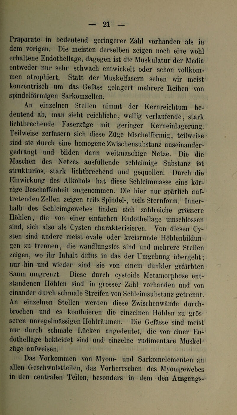 Präparate in bedeutend geringerer Zahl vorhanden als in dem vorigen. Die meisten derselben zeigen noch eine wohl erhaltene Endothellage, dagegen ist die Muskulatur der Media entweder nur sehr schwach entwickelt oder schon vollkom¬ men atrophiert. Statt der Muskelfasern sehen wir meist konzentiisch um das Gefäss gelagert mehrere Reihen von spindelförmigen Sarkomzellen. An einzelnen Stellen nimmt der Kernreichtum be¬ deutend ab, man sieht reichliche, wellig verlaufende, stark lichtbrechende Faserzüge mit geringer Kerneinlagerung. Teilweise zerfasern sich diese Züge büschelförmig, teilweise sind sie durch eine homogene Zwischensubstanz auseinander¬ gedrängt und bilden dann weitmaschige Netze. Die die Maschen des Netzes ausfüllende schleimige Substanz ist strukturlos, stark lichtbrechend und gequollen. Durch die Einwirkung des Alkohols hat diese Schleimmasse eine kör¬ nige Beschaffenheit angenommen. Die hier nur spärlich auf¬ tretenden Zellen zeigen teils Spindel-, teils Sternform. Inner¬ halb des Schleimgewebes finden sich zahlreiche grössere Höhlen, die von einer einfachen Endothellage umschlossen sind, sich also als Cysten charakterisieren. Von diesen Cy¬ sten sind andere meist ovale oder kreisrunde Höhlenbildun¬ gen zu trennen, die wandlungslos sind und mehrere Stellen zeigen, wo ihr Inhalt diffus in das der Umgebung übergeht; nur hin und wieder sind sie von einem dunkler gefärbten Saum umgrenzt. Diese durch cystoide Metamorphose ent¬ standenen Höhlen sind in grosser Zahl vorhanden und von einander durch schmale Streifen von Schleimsubstanz getrennt. An einzelnen Stellen werden diese Zwischenwände durch¬ brochen und es konfluieren die einzelnen Höhlen zu grös¬ seren unregelmässigen Hohlräumen. Die Gefässe sind meist nur durch schmale Lücken angedeutet, die von einer En- dothellage bekleidet sind und einzelne rudimentäre Muskel¬ züge aufweisen. Das Vorkommen von Myom- und Sarkomelementen an allen Geschwulstteilen, das Vorherrschen des Myomgewebes in den centralen Teilen, besonders in dem den Ausgangs-