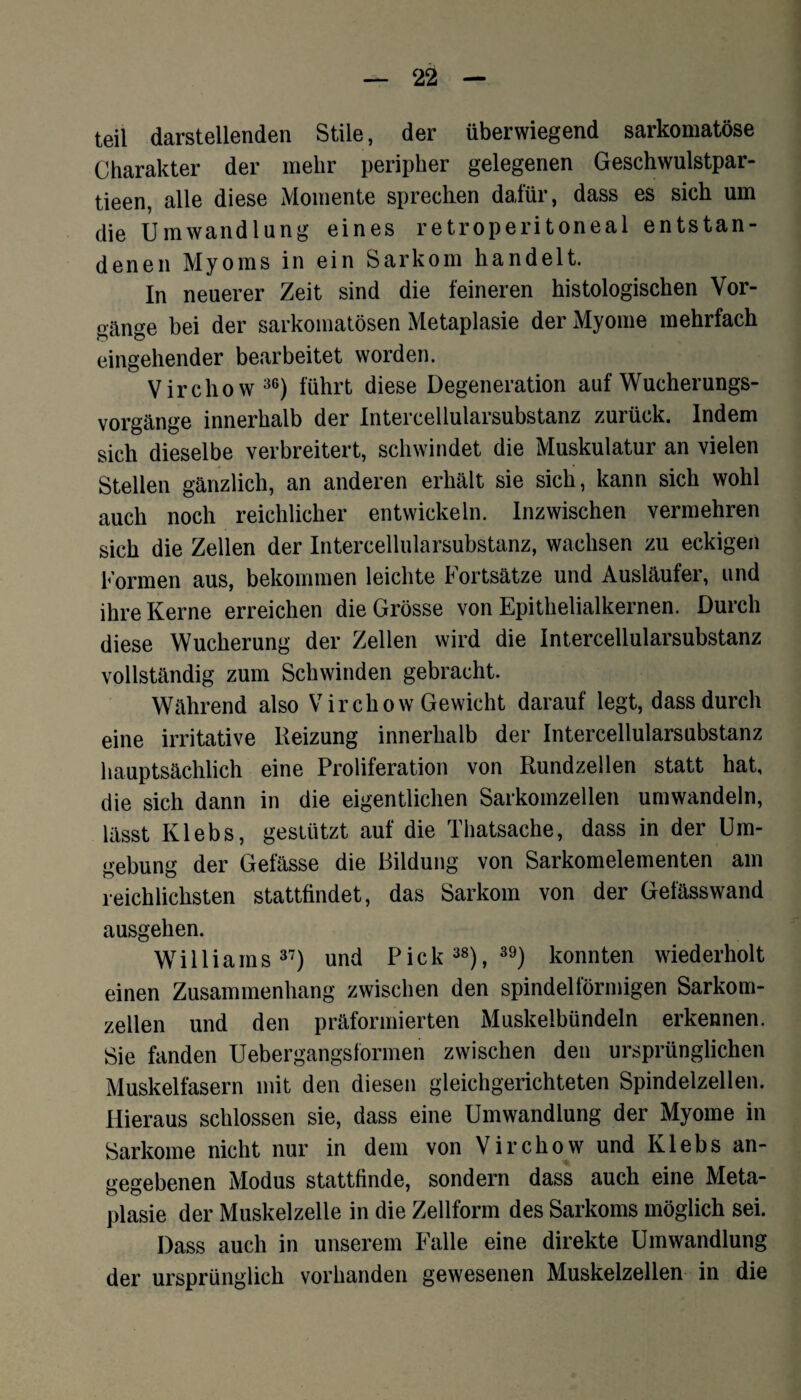 teil darstellenden Stile, der überwiegend sarkomatöse Charakter der mehr peripher gelegenen Geschwulstpar- tieen, alle diese Momente sprechen dafür, dass es sich um die Umwandlung eines retroperitoneal entstan¬ denen Myoms in ein Sarkom handelt. In neuerer Zeit sind die feineren histologischen Vor¬ gänge bei der sarkomatösen Metaplasie der Myome mehrfach eingehender bearbeitet worden. Virchow36) führt diese Degeneration auf Wucherungs¬ vorgänge innerhalb der Intercellularsubstanz zurück. Indem sich dieselbe verbreitert, schwindet die Muskulatur an vielen Stellen gänzlich, an anderen erhält sie sich, kann sich wohl auch noch reichlicher entwickeln. Inzwischen vermehren sich die Zellen der Intercellularsubstanz, wachsen zu eckigen Formen aus, bekommen leichte Fortsätze und Ausläufer, und ihre Kerne erreichen die Grösse von Epithelialkernen. Durch diese Wucherung der Zellen wird die Intercellularsubstanz vollständig zum Schwinden gebracht. Während also Virchow Gewicht darauf legt, dass durch eine irritative Reizung innerhalb der Intercellularsubstanz hauptsächlich eine Proliferation von Rundzellen statt hat, die sich dann in die eigentlichen Sarkomzellen umwandeln, lässt Ivlebs, gestützt auf die Thatsache, dass in der Um¬ gebung der Gefässe die Bildung von Sarkomelementen am reichlichsten stattfindet, das Sarkom von der Gefässwand ausgehen. Williams37) und Pick 38), 39) konnten wiederholt einen Zusammenhang zwischen den spindelförmigen Sarkom¬ zellen und den präformierten Muskelbündeln erkennen. Sie fanden Uebergangsformen zwischen den ursprünglichen Muskelfasern mit den diesen gleichgerichteten Spindelzellen. Hieraus schlossen sie, dass eine Umwandlung der Myome in Sarkome nicht nur in dem von Virchow und Klebs an¬ gegebenen Modus stattfinde, sondern dass auch eine Meta¬ plasie der Muskelzelle in die Zellform des Sarkoms möglich sei. Dass auch in unserem Falle eine direkte Umwandlung der ursprünglich vorhanden gewesenen Muskelzellen in die
