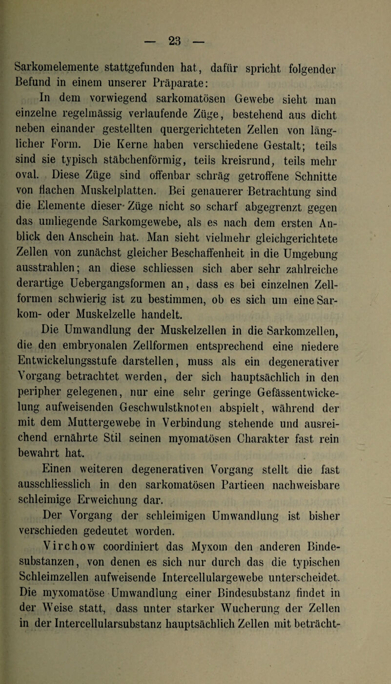 Sarkomelemente stattgefunden hat, dafür spricht folgender Befund in einem unserer Präparate: In dem vorwiegend sarkomatösen Gewebe sieht man einzelne regelmässig verlaufende Züge, bestehend aus dicht neben einander gestellten quergerichteten Zellen von läng¬ licher Form. Die Kerne haben verschiedene Gestalt; teils sind sie typisch stäbchenförmig, teils kreisrund, teils mehr oval. Diese Züge sind offenbar schräg getroffene Schnitte von flachen Muskelplatten. Bei genauerer Betrachtung sind die Elemente dieser* Züge nicht so scharf abgegrenzt gegen das umliegende Sarkomgewebe, als es nach dem ersten An¬ blick den Anschein hat. Man sieht vielmehr gleichgerichtete Zellen von zunächst gleicher Beschaffenheit in die Umgebung ausstrahlen; an diese schliessen sich aber sehr zahlreiche derartige Uebergangsformen an, dass es bei einzelnen Zell¬ formen schwierig ist zu bestimmen, ob es sich um eine Sar¬ kom- oder Muskelzelle handelt. Die Umwandlung der Muskelzellen in die Sarkomzellen, die den embryonalen Zellformen entsprechend eine niedere Entwickelungsstufe darstellen, muss als ein degenerativer Vorgang betrachtet werden, der sich hauptsächlich in den peripher gelegenen, nur eine sehr geringe Gefässentwicke- lung aufweisenden Geschwulstknoten abspielt, während der mit dem Muttergewebe in Verbindung stehende und ausrei¬ chend ernährte Stil seinen myomatösen Charakter fast rein bewahrt hat. Einen weiteren degenerativen Vorgang stellt die fast ausschliesslich in den sarkomatösen Partieen nachweisbare schleimige Erweichung dar. Der Vorgang der schleimigen Umwandlung ist bisher verschieden gedeutet worden. Virchow coordiniert das Myxom den anderen Binde¬ substanzen, von denen es sich nur durch das die typischen Schleimzellen aufweisende Intercellulargewebe unterscheidet. Die myxomatöse Umwandlung einer Bindesubstanz findet in der Weise statt, dass unter starker Wucherung der Zellen in der Intercellularsubstanz hauptsächlich Zellen mit beträcht-