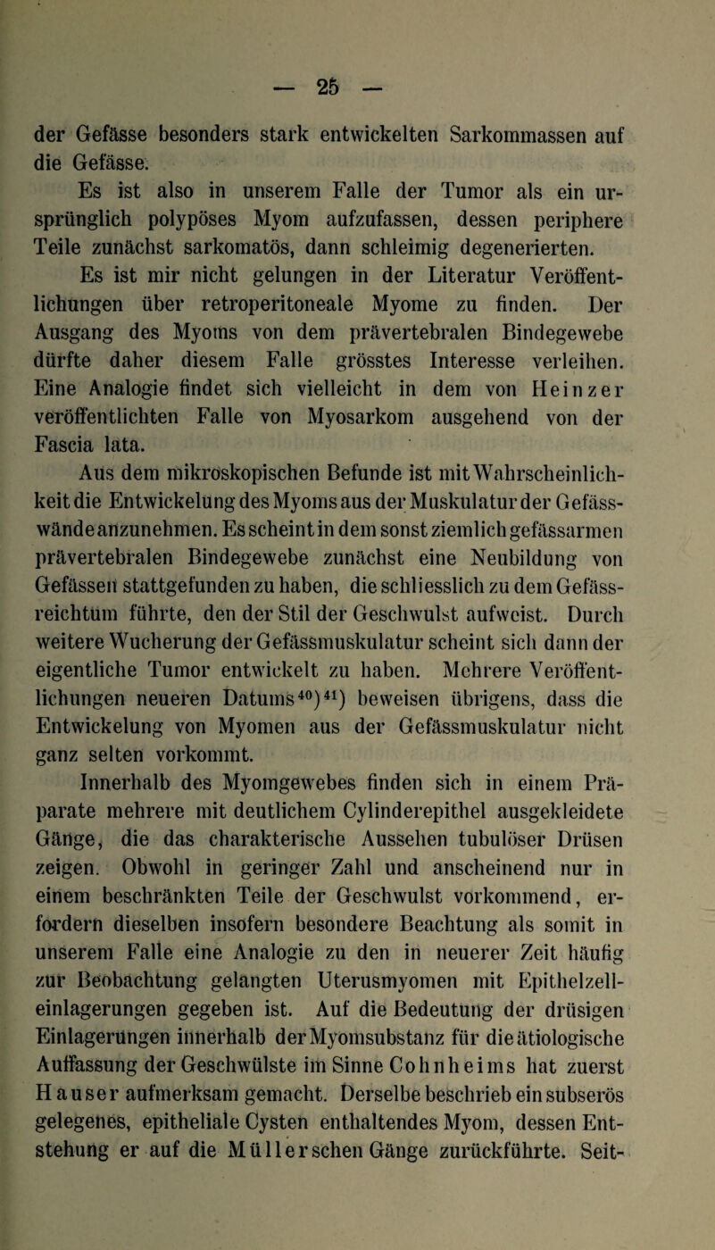 der Gefässe besonders stark entwickelten Sarkommassen auf die Gefässe. Es ist also in unserem Falle der Tumor als ein ur¬ sprünglich polypöses Myom aufzufassen, dessen periphere Teile zunächst sarkomatös, dann schleimig degenerierten. Es ist mir nicht gelungen in der Literatur Veröffent¬ lichungen über retroperitoneale Myome zu finden. Der Ausgang des Myoms von dem prävertebralen Bindegewebe dürfte daher diesem Falle grösstes Interesse verleihen. Eine Analogie findet sich vielleicht in dem von Heinz er veröffentlichten Falle von Myosarkom ausgehend von der Fascia lata. Aus dem mikroskopischen Befunde ist mit Wahrscheinlich¬ keit die Entwickelung des Myoms aus der Muskulatur der Gefäss- wände anzunehmen. Es scheint in dem sonst ziemlich gefässarmen prävertebralen Bindegewebe zunächst eine Neubildung von Gefässen stattgefunden zu haben, die schliesslich zu dem Gefäss- reichtum führte, den der Stil der Geschwulst aufweist. Durch weitere Wucherung der Gefässmuskulatur scheint sich dann der eigentliche Tumor entwickelt zu haben. Mehrere Veröffent¬ lichungen neueren Datums40)41) beweisen übrigens, dass die Entwickelung von Myomen aus der Gefässmuskulatur nicht ganz selten vorkommt. Innerhalb des Myomgewebes finden sich in einem Prä¬ parate mehrere mit deutlichem Cylinderepithel ausgekleidete Gänge, die das charakterische Aussehen tubulöser Drüsen zeigen. Obwohl in geringer Zahl und anscheinend nur in einem beschränkten Teile der Geschwulst vorkommend, er¬ fordern dieselben insofern besondere Beachtung als somit in unserem Falle eine Analogie zu den in neuerer Zeit häufig zur Beobachtung gelangten Uterusmyomen mit Epithelzell¬ einlagerungen gegeben ist. Auf die Bedeutung der drüsigen Einlagerungen innerhalb der Myomsubstanz für die ätiologische Auffassung der Geschwülste im Sinne Cohn heims hat zuerst Hauser aufmerksam gemacht. Derselbe beschrieb ein subserös gelegenes, epitheliale Cysten enthaltendes Myom, dessen Ent¬ stehung er auf die Müller sehen Gänge zurückführte. Seit-