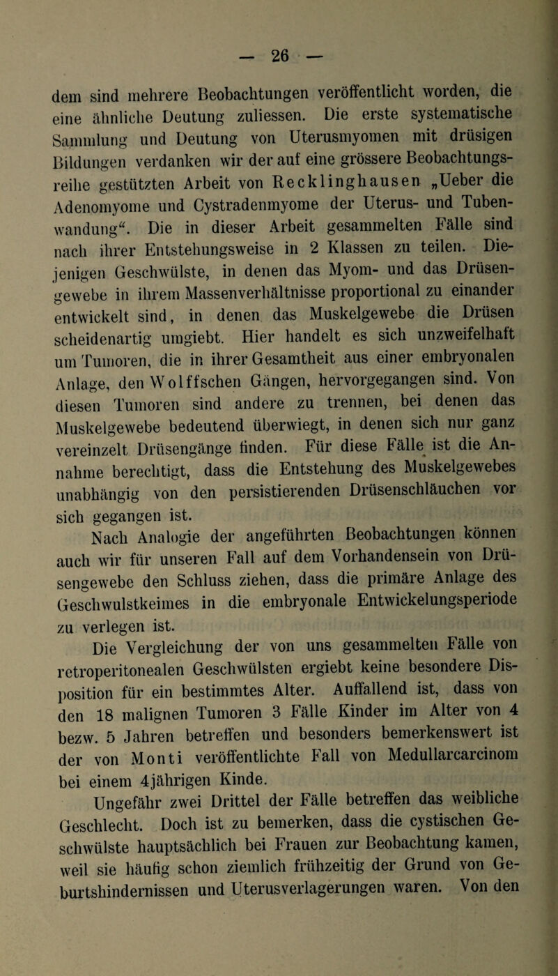 dem sind mehrere Beobachtungen veröffentlicht worden, die eine ähnliche Deutung zuliessen. Die erste systematische Sammlung und Deutung von Uterusmyomen mit drüsigen Bildungen verdanken wir der auf eine grössere Beobachtungs¬ reihe gestützten Arbeit von Recklinghausen „Ueber die Adenomyome und Cystradenmyome der Uterus- und Tuben¬ wandung“. Die in dieser Arbeit gesammelten Fälle sind nach ihrer Entstehungsweise in 2 Klassen zu teilen. Die¬ jenigen Geschwülste, in denen das Myom- und das Drüsen¬ gewebe in ihrem Massenverhältnisse proportional zu einander entwickelt sind, in denen das Muskelgewebe die Drüsen scheidenartig umgiebt. Hier handelt es sich unzweifelhaft um Tumoren, die in ihrer Gesamtheit aus einer embryonalen Anlage, den Wölfischen Gängen, hervorgegangen sind. Von diesen Tumoren sind andere zu trennen, bei denen das Muskelgewebe bedeutend überwiegt, in denen sich nur ganz vereinzelt Drüsengänge finden. Für diese Fälle ist die An¬ nahme berechtigt, dass die Entstehung des Muskelgewebes unabhängig von den persistierenden Drüsenschläuchen vor sich gegangen ist. Nach Analogie der angeführten Beobachtungen können auch wir für unseren Fall auf dem Vorhandensein von Drü¬ sengewebe den Schluss ziehen, dass die primäre Anlage des Geschwulstkeimes in die embryonale Entwickelungsperiode zu verlegen ist. Die Vergleichung der von uns gesammelten Fälle von rctroperitonealen Geschwülsten ergiebt keine besondere Dis¬ position für ein bestimmtes Alter. Auffallend ist, dass von den 18 malignen Tumoren 3 Fälle Kinder im Alter von 4 bezw. 5 Jahren betreffen und besonders bemerkenswert ist der von Monti veröffentlichte Fall von Medullarcarcinom bei einem 4jährigen Kinde. Ungefähr zwei Drittel der Fälle betreffen das weibliche Geschlecht. Doch ist zu bemerken, dass die cystischen Ge¬ schwülste hauptsächlich bei Frauen zur Beobachtung kamen, weil sie häufig schon ziemlich frühzeitig der Grund von Ge¬ burtshindernissen und Uterusverlagerungen waren. Von den