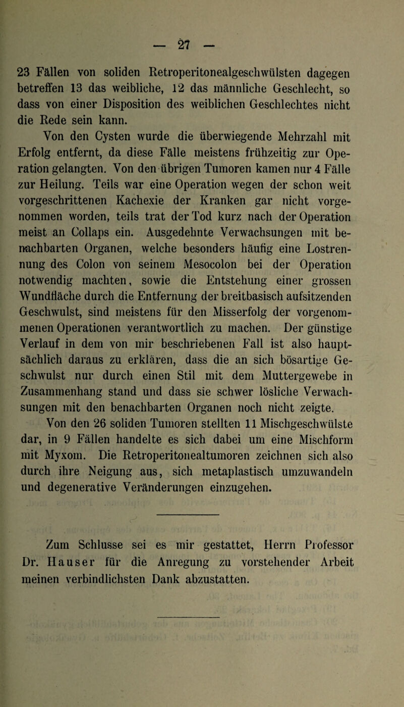 23 Fällen von soliden Retroperitonealgeschwülsten dagegen betreifen 13 das weibliche, 12 das männliche Geschlecht, so dass von einer Disposition des weiblichen Geschlechtes nicht die Rede sein kann. Von den Cysten wurde die überwiegende Mehrzahl mit Erfolg entfernt, da diese Fälle meistens frühzeitig zur Ope¬ ration gelangten. Von den übrigen Tumoren kamen nur 4 Fälle zur Heilung. Teils war eine Operation wegen der schon weit vorgeschrittenen Kachexie der Kranken gar nicht vorge¬ nommen worden, teils trat der Tod kurz nach der Operation meist an Collaps ein. Ausgedehnte Verwachsungen mit be¬ nachbarten Organen, welche besonders häufig eine Lostren¬ nung des Colon von seinem Mesocolon bei der Operation notwendig machten, sowie die Entstehung einer grossen Wundliäche durch die Entfernung der breitbasisch aufsitzenden Geschwulst, sind meistens für den Misserfolg der vorgenom¬ menen Operationen verantwortlich zu machen. Der günstige Verlauf in dem von mir beschriebenen Fall ist also haupt¬ sächlich daraus zu erklären, dass die an sich bösartige Ge¬ schwulst nur durch einen Stil mit dem Muttergewebe in Zusammenhang stand und dass sie schwer lösliche Verwach¬ sungen mit den benachbarten Organen noch nicht zeigte. Von den 26 soliden Tumoren stellten 11 Mischgeschwülste dar, in 9 Fällen handelte es sich dabei um eine Mischform mit Myxom. Die Retroperitonealtumoren zeichnen sich also durch ihre Neigung aus, sich metaplastisch umzuwandeln und degenerative Veränderungen einzugehen. Zum Schlüsse sei es mir gestattet, Herrn Professor Dr. Hauser für die Anregung zu vorstehender Arbeit meinen verbindlichsten Dank abzustatten.
