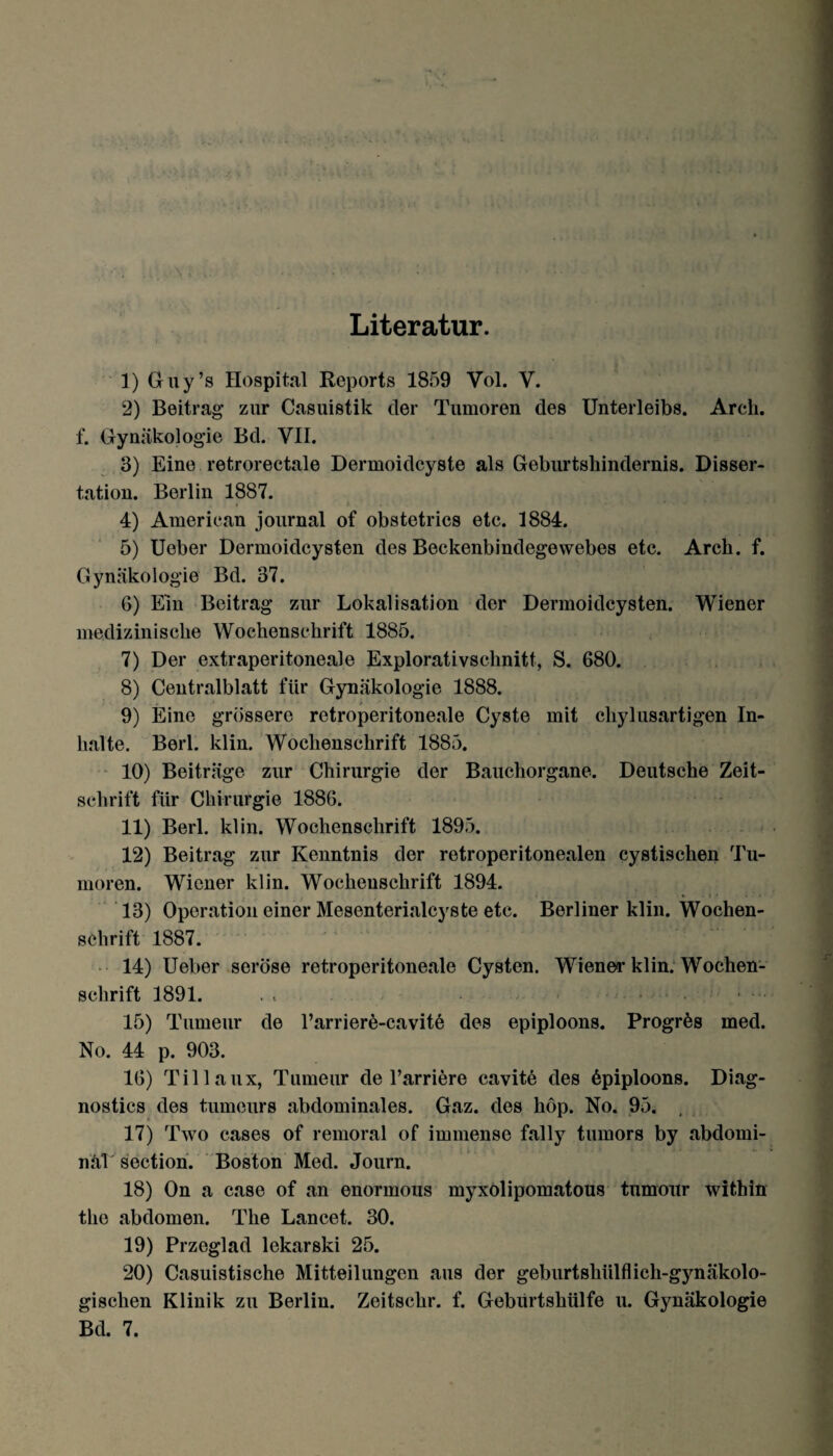 Literatur. 1) Guy’s Hospital Reports 1859 Vol. V. 2) Beitrag zur Casuistik der Tumoren des Unterleibs. Arck. f. Gynäkologie Bd. VII. 3) Eine retrorectale Dermoidcyste als Geburtshindernis. Disser¬ tation. Berlin 1887. 4) American journal of obstetrics etc. 1884. 5) Ueber Dermoidcysten des Beckenbindegewebes etc. Arck. f. Gynäkologie Bd. 37. 6) Ein Beitrag zur Lokalisation der Dermoidcysten. Wiener medizinische Wochenschrift 1885. 7) Der extraperitoneale Explorativschnitt, S. 680. 8) Centralblatt für Gynäkologie 1888. 9) Eine grössere retroperitoneale Cyste mit cliylusartigen In¬ halte. Berl. klin. Wochenschrift 1885. 10) Beiträge zur Chirurgie der Bauchorgane. Deutsche Zeit¬ schrift für Chirurgie 1886. 11) Berl. klin. Wochenschrift 1895. 12) Beitrag zur Kenntnis der retroperitonealen cystischen Tu¬ moren. Wiener klin. Wochenschrift 1894. * i • • • 13) Operation einer Mesenterialcyste etc. Berliner klin. Wochen¬ schrift 1887. 14) Ueber seröse retroperitoneale Cysten. Wiener klin. Wochen¬ schrift 1891. . . - >'* Ld 15) Tumeur de l’arriere-cavite des epiploons. Progrfes med. No. 44 p. 903. 16) Tillaux, Tumeur de l’arriere cavite des 6piploons. Diag- nostics des tumeurs abdominales. Gaz. des höp. No. 95. . 17) Two cases of remoral of immense fally tumors by abdomi¬ nal section. Boston Med. Journ. 18) On a case of an enorinous myxolipomatous tumour within the abdomen. The Lancet. 30. 19) Przeglad lekarski 25. 20) Casuistische Mitteilungen aus der geburtskülflick-gynäkolo- gischen Klinik zu Berlin. Zeitschr. f. Gebiirtskülfe u. Gynäkologie