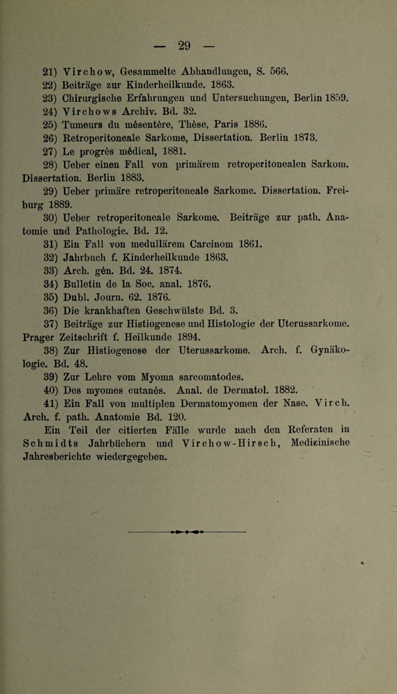 21) Virchow, Gesammelte Abhandlungen, S. 566. 22) Beiträge zur Kinderheilkunde. 1863. 23) Chirurgische Erfahrungen und Untersuchungen, Berlin 1859. 24) Virchows Archiv. Bd. 32. 25) Tumeurs du mßsentere, These, Paris 1886. 26) Retroperitoneale Sarkome, Dissertation. Berlin 1873. 27) Le progres mödical, 1881. 28) Ueber einen Fall von primärem retroperitonealen Sarkom. Dissertation. Berlin 1883. 29) Ueber primäre retroperitoneale Sarkome. Dissertation. Frei¬ burg 1889. 30) Ueber retroperitoneale Sarkome. Beiträge zur path. Ana¬ tomie und Pathologie. Bd. 12. 31) Ein Fall von medullärem Carcinom 1861. 32) Jahrbuch f. Kinderheilkunde 1863. 33) Arcb. g6n. Bd. 24. 1874. 34) Bulletin de la Soc. anal. 1876. 35) Dubl. Journ. 62. 1876. 36) Die krankhaften Geschwülste Bd. 3. 37) Beiträge zur Histiogenese und Histologie der Uterussarkome. Prager Zeitschrift f. Heilkunde 1894. 38) Zur Histiogenese der Uterussarkome. Arch. f. Gynäko¬ logie. Bd. 48. 39) Zur Lehre vom Myoma sarcomatodes. 40) Des myomes cutanös. Anal, de Dermatol. 1882. 41) Ein Fall von multiplen Dermatomyomen der Nase. Vircli. Arch. f. path. Anatomie Bd. 120. Ein Teil der citierten Fälle wurde nach den Referaten in Schmidts Jahrbüchern und Virchow-Hirsch, Medizinische Jahresberichte wiedergegeben. -♦