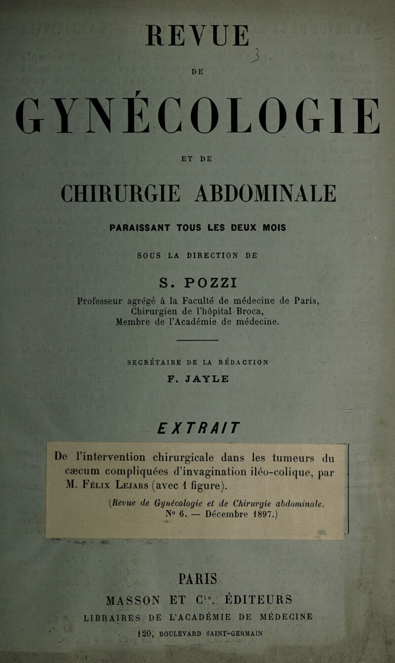 REVUE 3 . DE GYNÉCOLOGIE ET DE ! CHIRURGIE ARDOMINALE - PARAISSANT TOUS LES DEUX MOIS SOUS LA DIRECTION DE S. POZZI Professeur agrégé à la Faculté de médecine de Paris, Chirurgien de l’hôpital Broca, Membre de l’Académie de médecine. SECRÉTAIRE DE LA RÉDACTION F. JAYLE EXTRAIT De rintervention chirurgicale dans les tumeurs du cæcum compliquées d’invagination iléo-colique, par M. Félix Lejars (avec 1 figure). (Revue de Gynécologie et de Chirurgie abdominale. N° 6. — Décembre 1897.) t.4V‘ PARIS MASSON ET C'°. ÉDITEURS LIBRAIRES DE L’ACADÉMIE DE MÉDECINE 120, BOULEVARD SAINT-GERMAIN