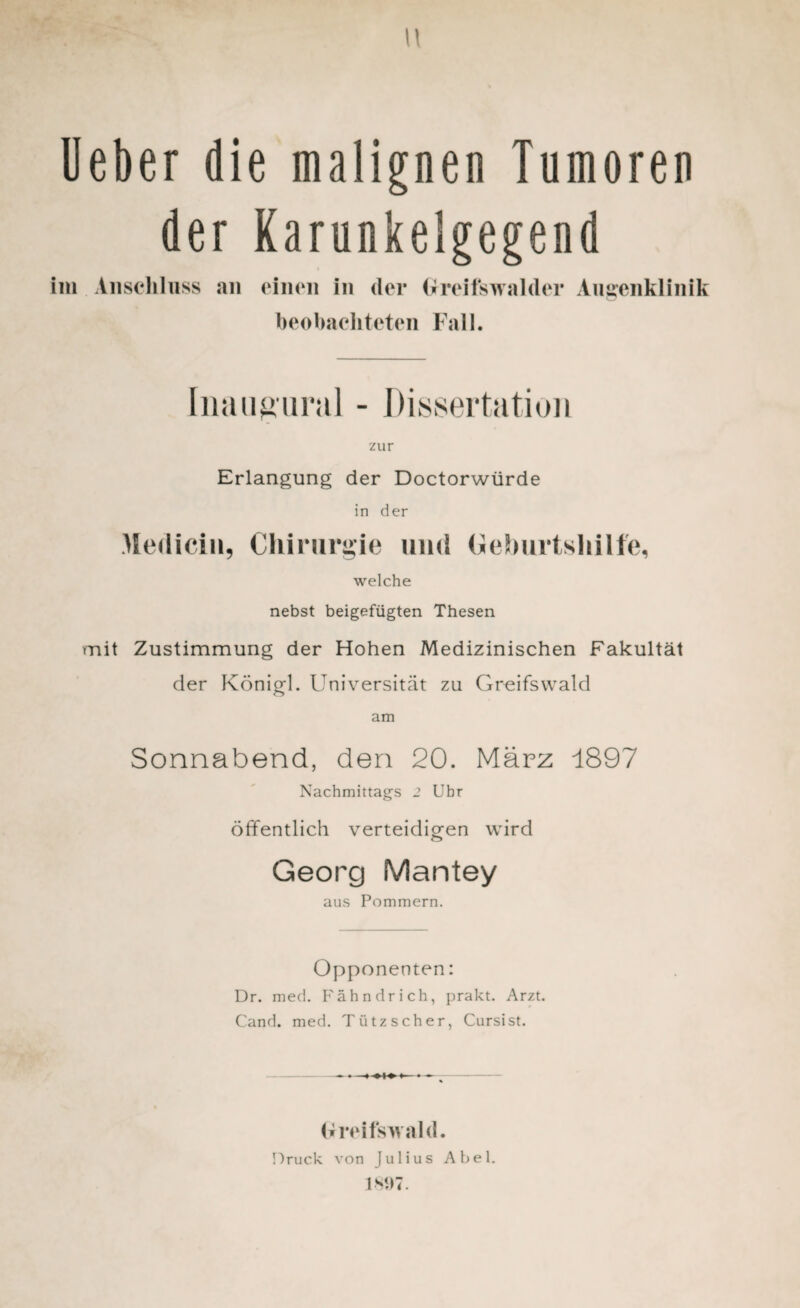 w Ueber die malignen Tumoren der Karunkeigegend im Anschluss an einen in der Greifswalder Augenklinik beobachteten Fall. Iiiaiigural - Dissertation zur Erlangung der Doctorwürde in der Medici», Chirurgie und Geburtshilfe, welche nebst beigefügten Thesen mit Zustimmung der Hohen Medizinischen Fakultät der Königl. Universität zu Greifswald am Sonnabend, den 20. März 1897 Nachmittags 2 Ubr öffentlich verteidigen wird Georg Mantey aus Pommern. Opponenten: Dr. med. Fähndrich, prakt. Arzt. Cand. med. Tiitzscher, Cursist. Greifswald. Druck von Julius Abel. 1807.