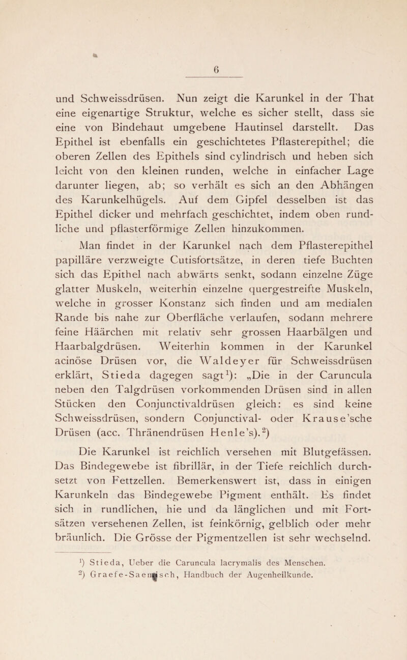 und Schweissdrüsen. Nun zeigt die Karunkel in der That eine eigenartige Struktur, welche es sicher stellt, dass sie eine von Bindehaut umgebene Hautinsel darstellt. Das Epithel ist ebenfalls ein geschichtetes Pflasterepithel; die oberen Zellen des Epithels sind cylindrisch und heben sich leicht von den kleinen runden, welche in einfacher Lage darunter liegen, ab; so verhält es sich an den Abhängen des Karunkelhügels. Auf dem Gipfel desselben ist das Epithel dicker und mehrfach geschichtet, indem oben rund¬ liche und pflasterförmige Zellen hinzukommen. Man findet in der Karunkel nach dem Pflasterepithel papilläre verzweigte Cutisfortsätze, in deren tiefe Buchten sich das Epithel nach abwärts senkt, sodann einzelne Züge glatter Muskeln, weiterhin einzelne quergestreifte Muskeln, welche in grosser Konstanz sich finden und am medialen Rande bis nahe zur Oberfläche verlaufen, sodann mehrere feine Häärchen mit relativ sehr grossen Haarbälgen und Haarbalgdrüsen. Weiterhin kommen in der Karunkel acinöse Drüsen vor, die Waldeyer für Schweissdrüsen erklärt, Stieda dagegen sagt1): „Die in der Caruncula neben den Talgdrüsen vorkommenden Drüsen sind in allen Stücken den Conjunctivaldrüsen gleich: es sind keine Schweissdrüsen, sondern Conjunctival- oder Krause’sche Drüsen (acc. Thränendrüsen Henle’s).“) Die Karunkel ist reichlich versehen mit Blutgefässen. Das Bindegewebe ist fibrillär, in der Tiefe reichlich durch¬ setzt von Fettzellen. Bemerkenswert ist, dass in einigen Karunkeln das Bindegewebe Pigment enthält. Es findet sich in rundlichen, hie und da länglichen und mit Fort¬ sätzen versehenen Zellen, ist feinkörnig, gelblich oder mehr bräunlich. Die Grösse der Pigmentzellen ist sehr wechselnd. b Stieda, Ueber die Caruncula lacrymalis des Menschen. 2) Graefe-Saen|sch, Handbuch der Augenheilkunde.