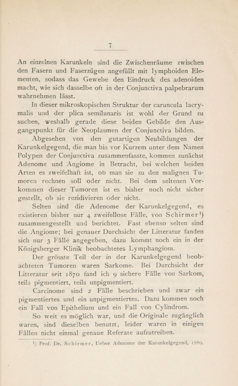 I An einzelnen Karunkeln sind die Zwischenräume zwischen den Fasern und Faserzügen angefüllt mit lymphoiden Ele¬ menten, sodass das Gewebe den Fündruck des adenoiden macht, wie sich dasselbe oft in der Conjunctiva palpebrarum wahrnehmen lässt. In dieser mikroskopischen Struktur der caruncula lacry- malis und der plica semilunaris ist wohl der Grund zu suchen, weshalb gerade diese beiden Gebilde den Aus¬ gangspunkt für die Neoplasmen der Conjunctiva bilden. Abgesehen von den gutartigen Neubildungen der Karunkelgegend, die man bis vor Kurzem unter dem Namen Polypen der Conjunctiva zusammenfasste, kommen zunächst Adenome und Angiome in Betracht, bei welchen beiden Arten es zweifelhaft ist, ob man sie zu den malignen Tu¬ moren rechnen soll oder nicht. Bei dem seltenen Vor¬ kommen dieser Tumoren ist es bisher noch nicht sicher gestellt, ob sie rezidivieren oder nicht. Selten sind die Adenome der Karunkelgegend, es existieren bisher nur 4 zweifellose Fälle, von Schirmer1) zusammengrestellt und berichtet. Fast ebenso selten sind die Angiome; bei genauer Durchsicht der Litteratur fanden sich nur 3 Fälle angegeben, dazu kommt noch ein in der Königsberger Klinik beobachtetes Lymphangiom. Der grösste Teil der in der Karunkelgegend beob¬ achteten Tumoren waren Sarkome. Bei Durchsicht der Litteratur seit 1870 fand ich 9 sichere Fälle von .Sarkom, teils pigmentiert, teils unpigmentiert. Carcinome sind 2 Fälle beschrieben und zwar ein pigmentiertes und ein unpigmentiertes. Dazu kommen noch ein Fall von Epithelium und ein Fall von Cylindrom. So weit es möglich war, und die Originale zugänglich waren, sind dieselben benutzt, leider waren in einigen Fällen nicht einmal genaue Referate aufzutreiben.