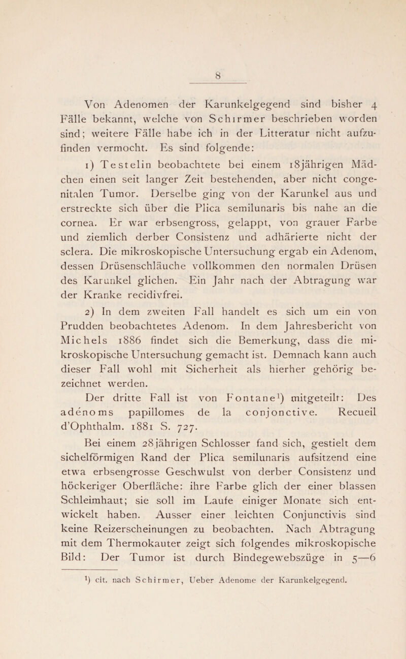 Von Adenomen der Karunkelgegend sind bisher 4 Fälle bekannt, welche von Schirmer beschrieben worden sind; weitere Fälle habe ich in der Litteratur nicht aufzu¬ finden vermocht. Es sind folgende: 1) Testelin beobachtete bei einem 18jährigen Mäd¬ chen einen seit langer Zeit bestehenden, aber nicht conge¬ nitalen Tumor. Derselbe ging von der Karunkel aus und erstreckte sich über die Plica semilunaris bis nahe an die cornea. Er war erbsengross, gelappt, von grauer Farbe und ziemlich derber Consistenz und adhärierte nicht der sclera. Die mikroskopische Untersuchung ergab ein Adenom, dessen Drüsenschläuche vollkommen den normalen Drüsen des Karunkel glichen. Ein Jahr nach der Abtragung war der Kranke recidivfrei. 2) In dem zweiten P'all handelt es sich um ein von Prudden beobachtetes Adenom. In dem Jahresbericht von Michels 1886 findet sich die Bemerkung, dass die mi¬ kroskopische Untersuchung gemacht ist. Demnach kann auch dieser Fall wohl mit Sicherheit als hierher gehörig be¬ zeichnet werden. Der dritte Fall ist von Fontane1) mitgeteilr: Des adenoms papillomes de la conjonctive. Recueil d’Ophthalm. 1881 S. 727. Bei einem 28 jährigen Schlosser fand sich, gestielt dem sichelförmigen Rand der Plica semilunaris aufsitzend eine etwa erbsengrosse Geschwulst von derber Consistenz und höckeriger Oberfläche: ihre Farbe glich der einer blassen Schleimhaut; sie soll im Laufe einiger Monate sich ent¬ wickelt haben. Ausser einer leichten Conjunctivis sind keine Reizerscheinungen zu beobachten. Nach Abtragung mit dem Thermokauter zeigt sich folgendes mikroskopische Bild: Der Tumor ist durch Bindegewebszüge in 5—6