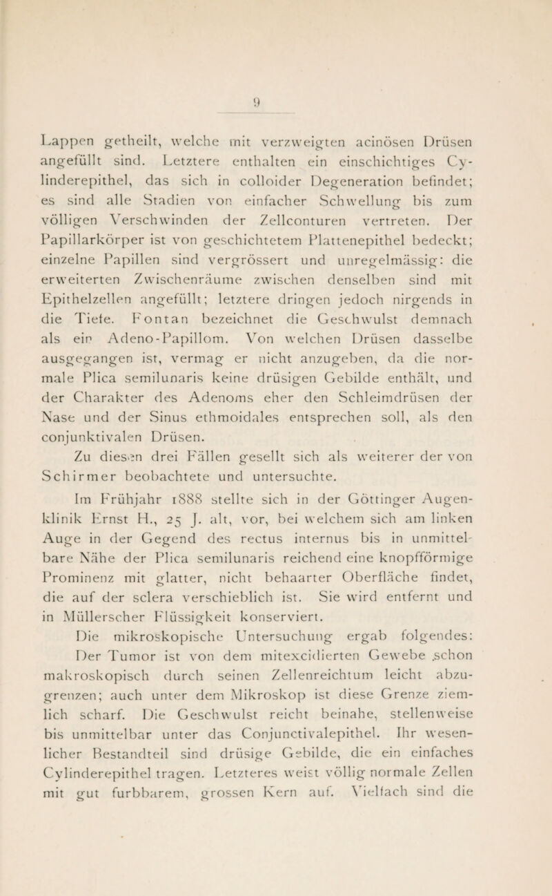 Lappen getheilt, welche mit verzweigten acinösen Drüsen angefüllt sind. Letztere enthalten ein einschichtiges Cy- linderepithel, das sich in colloider Degeneration befindet; es sind alle Stadien von einfacher Schwellung bis zum völligen \ erschwinden der Zellconturen vertreten. Der Papillarkörper ist von geschichtetem Plattenepithel bedeckt; einzelne Papillen sind vergrössert und unregelmässig: die erweiterten Zwischenräume zwischen denselben sind mit Epithelzellen angefüllt; letztere dringen jedoch nirgends in die Tiefe. Fon tan bezeichnet die Geschwulst demnach als ein Adeno - Papillom. Von welchen Drüsen dasselbe ausgegangen ist, vermag er nicht anzugeben, da die nor¬ male Plica semilunaris keine drüsigen Gebilde enthält, und der Charakter des Adenoms eher den Schleimdrüsen der Nase und der Sinus ethmoidales entsprechen soll, als den conjunktivalen Drüsen. Zu diesen drei Fällen gesellt sich als weiterer der von Schirmer beobachtete und untersuchte. Im Frühjahr 1888 stellte sich in der Göttinger Augen¬ klinik Ernst H., 25 f. alt, vor, bei welchem sich am linken Auge in der Gegend des rectus internus bis in unmittel¬ bare Nähe der Plica semilunaris reichend eine knopfförmige Prominenz mit glatter, nicht behaarter Oberfläche findet, die auf der sclera verschieblich ist. Sie wird entfernt und in Müllerscher Flüssigkeit konserviert. Die mikroskopische Untersuchung ergab folgendes: Der Tumor ist von dem mitexcidierten Gewebe .schon makroskopisch durch seinen Zellenreichtum leicht abzu¬ grenzen; auch unter dem Mikroskop ist diese Grenze ziem¬ lich scharf. Die Geschwulst reicht beinahe, stellenweise bis unmittelbar unter das Conjunctivalepithel. Ihr wesen- licher Bestandteil sind drüsige Gebilde, die ein einfaches Cylinderepithel tragen. Letzteres weist völlig normale Zellen mit gut furbbarem, grossen Kern auf. \ ielfach sind die