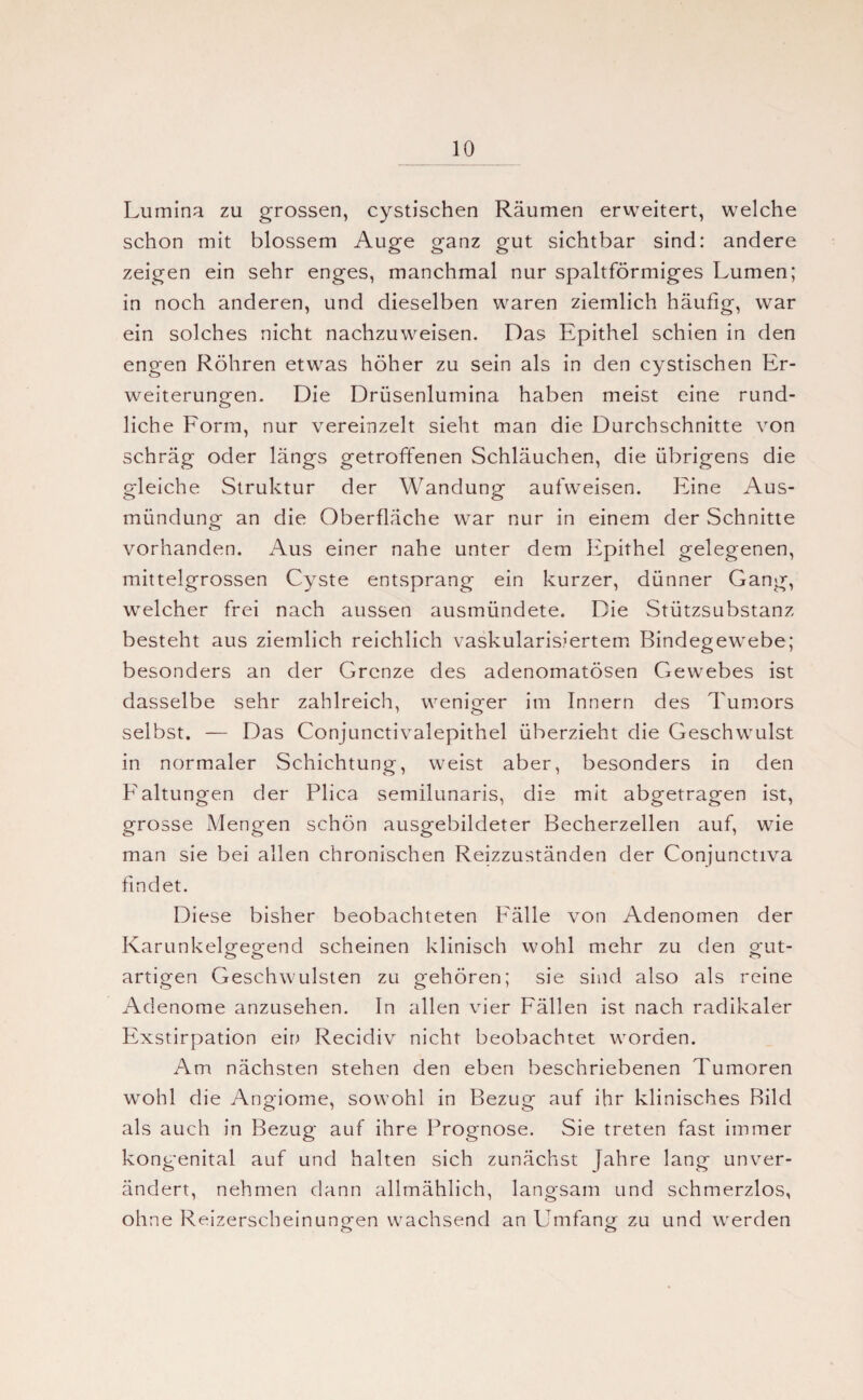 Lumina zu grossen, cystischen Räumen erweitert, welche schon mit blossem Auge ganz gut sichtbar sind: andere zeigen ein sehr enges, manchmal nur spaltförmiges Lumen; in noch anderen, und dieselben waren ziemlich häufig, war ein solches nicht nachzuweisen. Das Epithel schien in den engen Röhren etwas höher zu sein als in den cystischen Er¬ weiterungen. Die Drüsenlumina haben meist eine rund¬ liche Form, nur vereinzelt sieht man die Durchschnitte von schräg oder längs getroffenen Schläuchen, die übrigens die gleiche Struktur der Wandunp- aufweisen. Eine Aus- mündung an die Oberfläche war nur in einem der Schnitte vorhanden. Aus einer nahe unter dem Epithel gelegenen, mittelgrossen Cyste entsprang ein kurzer, dünner Gang, welcher frei nach aussen ausmündete. Die Stützsubstanz besteht aus ziemlich reichlich vaskularisiertem Bindegewebe; besonders an der Grenze des adenomatösen Gewebes ist dasselbe sehr zahlreich, weniger im Innern des Tumors selbst. — Das Conjunctivalepithel überzieht die Geschwulst in normaler Schichtung, weist aber, besonders in den Faltungen der Plica semilunaris, die mit abgetragen ist, grosse Mengen schön ausgebildeter Becherzellen auf, wie man sie bei allen chronischen Reizzuständen der Conjunctiva findet. Diese bisher beobachteten Fälle von Adenomen der Karunkelgegend scheinen klinisch wohl mehr zu den gut¬ artigen Geschwülsten zu gehören; sie sind also als reine Adenome anzusehen. In allen vier Fällen ist nach radikaler Exstirpation ein Recidiv nicht beobachtet worden. Am nächsten stehen den eben beschriebenen Tumoren wohl die Angiome, sowohl in Bezug auf ihr klinisches Bild als auch in Bezug auf ihre Prognose. Sie treten fast immer kongenital auf und halten sich zunächst fahre lang unver¬ ändert, nehmen dann allmählich, langsam und schmerzlos, ohne Reizerscheinuno^en wachsend an Umfang zu und werden O C5