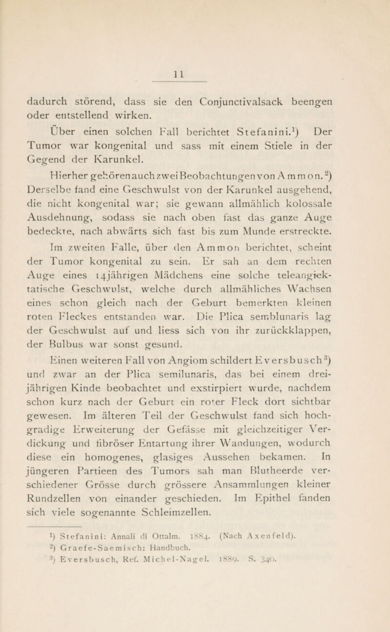 dadurch störend, dass sie den Conjunctivalsack beengen oder entstellend wirken. •• Uber einen solchen Fall berichtet Stefanini.1 *) Der Tumor war kongenital und sass mit einem Stiele in der Gegend der Karunkel. Hierher gehören auch zwei Beobachtungen von Ammon.“) Derselbe fand eine Geschwulst von der Karunkel ausgehend, die nicht kongenital war; sie gewann allmählich kolossale Ausdehnung, sodass sie nach oben fast das ganze Auge bedeckte, nach abwärts sich fast bis zum Munde erstreckte. Im zweiten Falle, über den Ammon berichtet, scheint der Tumor kongenital zu sein. Er sah an dem rechten Auge eines 14jährigen Mädchens eine solche teleangiek- tatische Geschwulst, welche durch allmähliches Wachsen eines schon gleich nach der Geburt bemerkten kleinen roten Fleckes entstanden war. Die Plica semblunaris lag der Geschwulst auf und liess sich von ihr zurückklappen, der Bulbus war sonst gesund. Einen weiteren Fall von Angiom schildert Eversbusch3) und zwar an der Plica semilunaris, das bei einem drei¬ jährigen Kinde beobachtet und exstirpiert wurde, nachdem schon kurz nach der Geburt ein roter Fleck dort sichtbar gewesen. Im älteren Teil der Geschwulst fand sich hoch¬ gradige Erweiterung der Gefässe mit gleichzeitiger Ver¬ dickung und fibröser FLntartung ihrer Wandungen, wodurch diese ein homogenes, glasiges Aussehen bekamen. In jüngeren Partieen des Tumors sah man Blutheerde ver¬ schiedener Grösse durch grössere Ansammlungen kleiner Rundzellen von einander geschieden. Im P^pithel fanden sich viele sogenannte Schleimzellen. *) Stefanini: Annali di Ottalm. 1SS4. (Nach Axenfeld). -) Graefe-Saemisch: Handbuch. 3) Eversbusch, Ref. Michel-Nagel. 1S8Q. S. 3-4°-