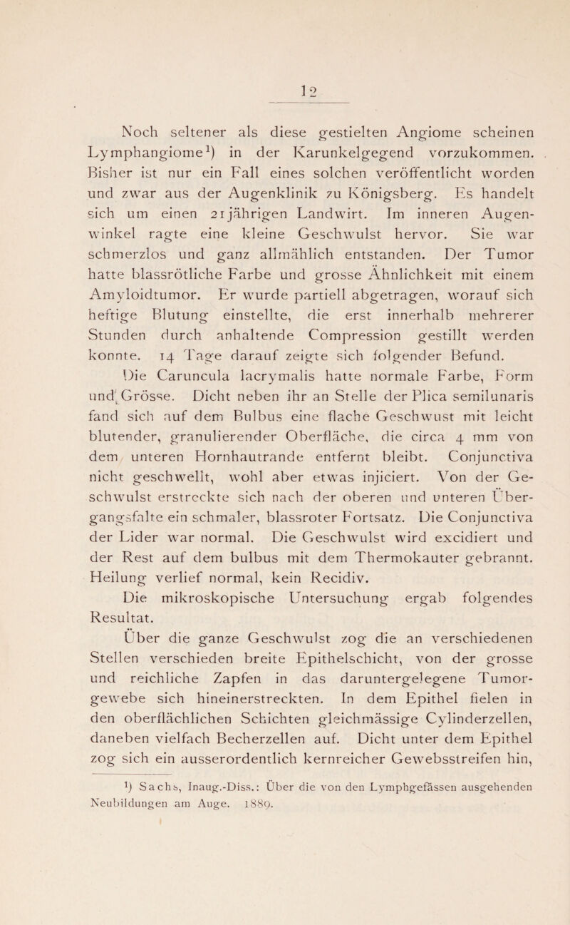 Noch seltener als diese gestielten Angiome scheinen Lymphangiome1) in der Karunkelgegend vorzukommen. Bisher ist nur ein Fall eines solchen veröffentlicht worden und zwar aus der Augenklinik zu Königsberg. Es handelt sich um einen 21jährigen Landwirt. Im inneren Augen¬ winkel ragte eine kleine Geschwulst hervor. Sie war schmerzlos und ganz allmählich entstanden. Der Tumor hatte blassrötliche Farbe und grosse Ähnlichkeit mit einem Amyloidtumor. Er wurde partiell abgetragen, worauf sich heftige Blutung einstellte, die erst innerhalb mehrerer Stunden durch anhaltende Compression gestillt werden konnte. 14 Tage darauf zeigte sich folgender Befund. Die Caruncula lacrymalis hatte normale Farbe, Form und Grösse. Dicht neben ihr an Stelle der Plica semilunaris fand sich auf dem Bulbus eine flache Geschwust mit leicht blutender, granulierender Oberfläche, die circa 4 mm von dem unteren Hornhautrande entfernt bleibt. Conjunctiva nicht geschwellt, wohl aber etwas injiciert. Von der Ge¬ schwulst erstreckte sich nach der oberen und unteren Über¬ gangsfalte ein schmaler, blassroter Fortsatz. Die Conjunctiva der Lider war normal. Die Geschwulst wird excidiert und der Rest auf dem bulbus mit dem Thermokauter gebrannt. Heilung verlief normal, kein Recidiv. Die mikroskopische LTntersuchung ergab folgendes Resultat. Über die ganze Geschwulst zog die an verschiedenen Stellen verschieden breite Epithelschicht, von der grosse und reichliche Zapfen in das daruntergelegene Tumor¬ gewebe sich hineinerstreckten. In dem Epithel fielen in den oberflächlichen Schichten gleichmässige Cylinderzellen, daneben vielfach Becherzellen auf. Dicht unter dem Epithel zog sich ein ausserordentlich kernreicher Gewebsstreifen hin, 1) Sachs, Inaug.-Diss.: Über die von den Lymphgefässen ausgehenden Neubildungen am Auge. 1889.