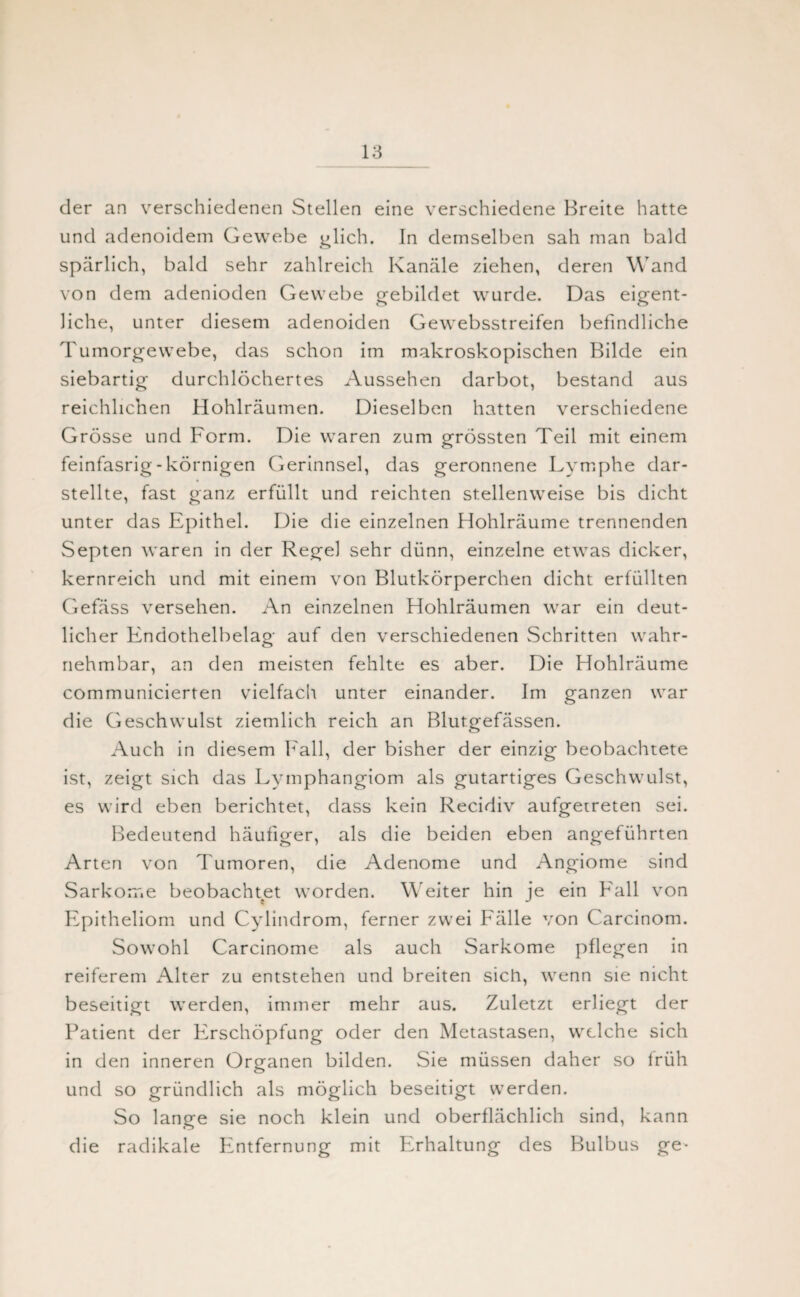 der an verschiedenen Stellen eine verschiedene Breite hatte und adenoidem Gewebe glich. In demselben sah man bald spärlich, bald sehr zahlreich Kanäle ziehen, deren Wand von dem adenioden Gewebe gebildet wurde. Das eigent¬ liche, unter diesem adenoiden Gewebsstreifen befindliche Tumorgewebe, das schon im makroskopischen Bilde ein siebartig durchlöchertes Aussehen darbot, bestand aus reichlichen Hohlräumen. Dieselben hatten verschiedene Grösse und Form. Die waren zum grössten Teil mit einem feinfasrig - körnigen Gerinnsel, das geronnene Lymphe dar¬ stellte, fast ganz erfüllt und reichten stellenweise bis dicht unter das Epithel. Die die einzelnen Hohlräume trennenden Septen waren in der Regel sehr dünn, einzelne etwas dicker, kernreich und mit einem von Blutkörperchen dicht erfüllten Gefäss versehen. An einzelnen Hohlräumen war ein deut¬ licher Endothelbelag auf den verschiedenen Schritten wahr- nehmbar, an den meisten fehlte es aber. Die Hohlräume communicierten vielfach unter einander. Im ganzen war die Geschwulst ziemlich reich an Blutgefässen. Auch in diesem Fall, der bisher der einzig beobachtete ist, zeigt sich das Lymphangiom als gutartiges Geschwulst, es wird eben berichtet, dass kein Recidiv aufgetreten sei. Bedeutend häufiger, als die beiden eben angeführten Arten von Tumoren, die Adenome und Angiome sind Sarkome beobachtet worden. Weiter hin je ein Fall von Epitheliom und Cylindrom, ferner zwei Fälle von Carcinom. Sowohl Carcinome als auch Sarkome pflegen in reiferem Alter zu entstehen und breiten sich, wenn sie nicht beseitigt werden, immer mehr aus. Zuletzt erliegt der Patient der Erschöpfung oder den Metastasen, welche sich in den inneren Organen bilden. Sie müssen daher so früh und so gründlich als möglich beseitigt werden. So lange sie noch klein und oberflächlich sind, kann die radikale Entfernung mit Erhaltung des Bulbus ge*