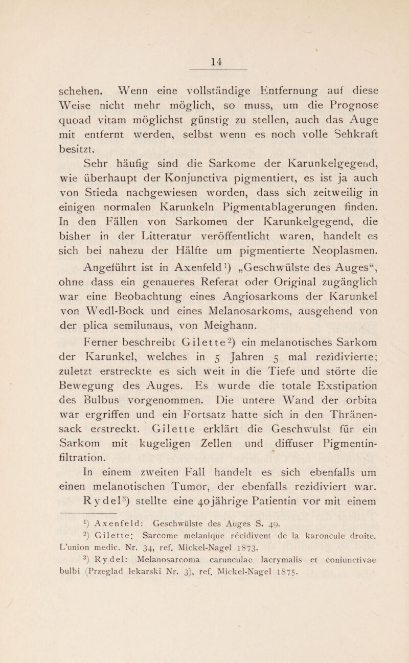 schehen. Wenn eine vollständige Entfernung auf diese Weise nicht mehr möglich, so muss, um die Prognose quoad vitam möglichst günstig zu stellen, auch das Auge mit entfernt werden, selbst wenn es noch volle Sehkraft besitzt. Sehr häufig sind die Sarkome der Karunkelgegend, wie überhaupt der Konjunctiva pigmentiert, es ist ja auch von Stieda nachgewiesen worden, dass sich zeitweilig in einigen normalen Karunkeln Pigmentablagerungen finden. In den Fällen von Sarkomen der Karunkelgegend, die bisher in der Litteratur veröffentlicht waren, handelt es sich bei nahezu der Hälfte um pigmentierte Neoplasmen. Angeführt ist in Axenfeld ]) „Geschwülste des Auges“, ohne dass ein genaueres Referat oder Original zugänglich war eine Beobachtung eines Angiosarkoms der Karunkel von Wedl-Bock und eines Melanosarkoms, ausgehend von der plica semilunaus, von Meighann. Ferner beschreibe Gilette2) ein melanotisches Sarkom der Karunkel, welches in 5 Jahren 5 mal rezidivierte; zuletzt erstreckte es sich weit in die Tiefe und störte die Bewegung des Auges. Es wurde die totale Exstipation des Bulbus vorgenommen. Die untere Wand der orbita war ergriffen und ein Fortsatz hatte sich in den Thränen- sack erstreckt. Gilette erklärt die Geschwulst für ein Sarkom mit kugeligen Zellen und diffuser Pigmentin¬ filtration. In einem zweiten P'all handelt es sich ebenfalls um einen melanotischen Tumor, der ebenfalls rezidiviert war. Rydel3) stellte eine 40jährige Patientin vor mit einem 2) Axenfeld: Geschwülste des Auges S. 49. 2) Gilette: Sarcome melanique recidivent de la karoncule droite. L’union medio. Nr. 34, ref. Mickel-Nagel 1873. 3) Rydel: Melanosarcoma carunculae lacrymalis et coniunctivae bulbi (Przeglad lekarski Nr. 3), ref. Mickel-Nagel 1875.