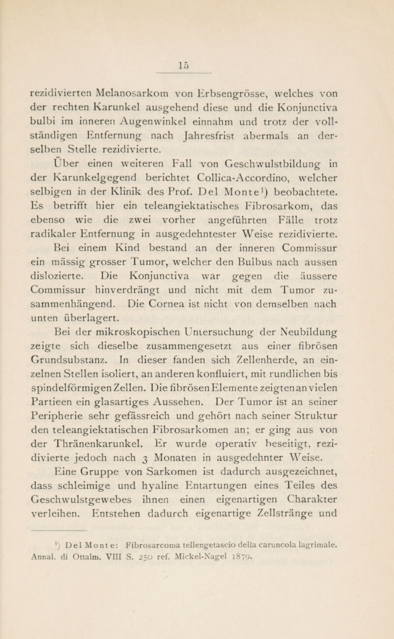 rezidivierten Melanosarkom von Erbsengrösse, welches von der rechten Karunkel ausgehend diese und die Konjunctiva bulbi im inneren Augenwinkel einnahm und trotz der voll¬ ständigen Entfernung nach Jahresfrist abermals an der¬ selben Stelle rezidivierte. Über einen weiteren Fall von Geschwulstbildung in der Karunkelgegend berichtet Collica-Accordino, welcher selbigen in der Klinik des Prof. Del Monte1) beobachtete. Es betrifft hier ein teleangiektatisches Fibrosarkom, das ebenso wie die zwei vorher angeführten Fälle trotz radikaler Entfernung in ausgedehntester Weise rezidivierte. Bei einem Kind bestand an der inneren Commissur ein mässig grosser Tumor, welcher den Bulbus nach aussen dislozierte. Die Konjunctiva war gegen die äussere Commissur hinverdrängt und nicht mit dem Tumor zu¬ sammenhängend. Die Cornea ist nicht von demselben nach unten überlagert. Bei der mikroskopischen Untersuchung der Neubildung zeigte sich dieselbe zusammengesetzt aus einer fibrösen Grundsubstanz. In dieser fanden sich Zellenherde, an ein¬ zelnen Stellen isoliert, an anderen konfluiert, mit rundlichen bis spindelförmigen Zellen. Die fibrösen Elemente zeigtenan vielen Partieen ein glasartiges Aussehen. Der Tumor ist an seiner Peripherie sehr gefässreich und gehört nach seiner Struktur den teleangiektatischen Fibrosarkomen an; er ging aus von der Thränenkarunkel. Er wurde operativ beseitigt, rezi¬ divierte jedoch nach 3 Monaten in ausgedehnter Weise. Eine Gruppe von Sarkomen ist dadurch ausgezeichnet, dass schleimige und hyaline Pintartungen eines Teiles des Geschwulstgewebes ihnen einen eigenartigen Charakter verleihen. Pintstehen dadurch eigenartige Zellstränge und ') Del Monte: Fibrosarcoma tellengetascio della caruncola lagrimale. Annal. di Ottalm. VIII S. 250 ref. Mickel-Nagel 1879*