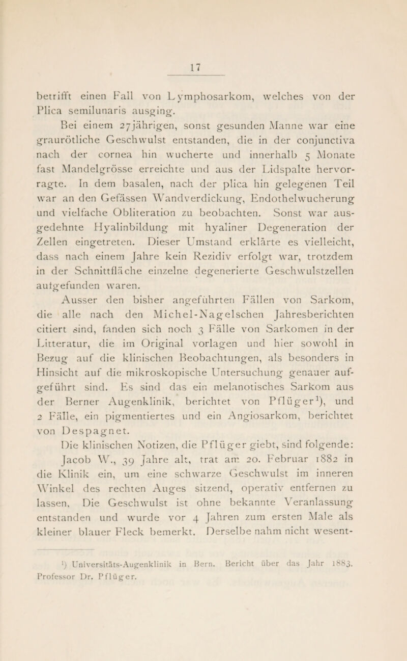 betrifft einen Fall von Lymphosarkom, welches von der Plica semilunaris ausging. Bei einem 27jährigen, sonst gesunden Manne war eine graurötliche Geschwulst entstanden, die in der conjunctiva nach der cornea hin wucherte und innerhalb 5 Monate fast Mandelgrösse erreichte und aus der Lidspalte hervor¬ ragte. In dem basalen, nach der plica hin gelegenen Teil war an den Gefässen Wandverdickung, Endothelwucherung und vielfache Obliteration zu beobachten. Sonst war aus¬ gedehnte Hyalinbildung mit hyaliner Degeneration der Zellen eingetreten. Dieser Umstand erklärte es vielleicht, dass nach einem fahre kein Rezidiv erfolgt war, trotzdem in der Schnittfläche einzelne degenerierte Geschwulstzellen aufo-efunden waren. o Ausser den bisher angeführten Fällen von Sarkom, die alle nach den Michel-Nagelschen Jahresberichten citiert sind, fanden sich noch 3 Fälle von Sarkomen in der Litteratur, die im Original Vorlagen und hier sowohl in Bezug auf die klinischen Beobachtungen, als besonders in Hinsicht auf die mikroskopische Untersuchung genauer auf¬ geführt sind. Fs sind das ein melanotisches Sarkom aus der Berner Augenklinik, berichtet von Pflüger1), und 2 Fälle, ein pigmentiertes und ein Angiosarkom, berichtet von Despagnet. Die klinischen Notizen, die Pflüger giebt, sind folgende: Jacob \V., 39 Jahre alt, trat am 20. Februar 1882 in die Klinik ein, um eine schwarze Geschwulst im inneren Winkel des rechten Auges sitzend, operativ entfernen zu lassen. Die Geschwulst ist ohne bekannte Veranlassung entstanden und wurde vor 4 Jahren zum ersten Male als kleiner blauer F leck bemerkt. Derselbe nahm nicht wesent- l) Universitäts-Augenklinik in Bern. Bericht über das Jahr 1883. Professor Dr. Pflüger.