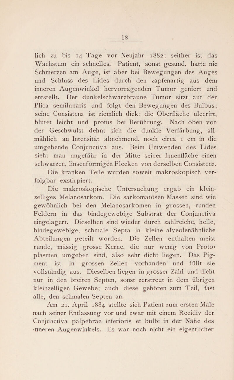 lieh zu bis 14 Tage vor Neujahr 1882; seither ist das Wachstum ein schnelles. Patient, sonst gesund, hatte nie Schmerzen am Auge, ist aber bei Bewegungen des Auges und Schluss des Lides durch den zapfenartig aus dem inneren Augenwinkel hervorragenden Tumor geniert und entstellt. Der dunkelschwarzbraune Tumor sitzt auf der Plica semilunaris und folgt den Bewegungen des Bulbus; seine Consistenz ist ziemlich dick; die Oberfläche ulcerirt, blutet leicht und profus bei Berührung. Nach oben von der Geschwulst dehnt sich die dunkle Verfärbung, all¬ mählich an Intensität abnehmend, noch circa 1 cm in die umgebende Conjunctiva aus. Beim Umwenden des Lides sieht man ungefähr in der Mitte seiner Innenfläche einen schwarzen, linsenförmigen Flecken von derselben Consistenz. Die kranken Teile wurden soweit makroskopisch ver¬ folgbar exstirpiert. Die makroskopische Untersuchung ergab ein klein¬ zeiliges Melanosarkom. Die sarkomatösen Massen sind wie gewöhnlich bei den Melanosarkomen in grossen, runden Feldern in das bindegewebige Substrat der Conjunctiva eingelagert. Dieselben sind wieder durch zahlreiche, helle, bindegewebige, schmale Septa in kleine alveolenähnliche Abteilungen geteilt worden. Die Zellen enthalten meist runde, mässig grosse Kerne, die nur wenig von Proton plasmen umgeben sind, also sehr dicht liegen. Das Pig¬ ment ist in grossen Zellen vorhanden und füllt sie vollständig aus. Dieselben liegen in grosser Zahl und dicht nur in den breiten Septen, sonst zerstreut in dem übrigen kleinzelligen Gewebe; auch diese gehören zum Teil, fast alle, den schmalen Septen an. Am 21. April 1884 stellte sich Patient zum ersten Male nach seiner Entlassung vor und zwar mit einem Recidiv der Conjunctiva palpebrae inferioris et bulbi in der Nähe des -nneren Augenwinkels. Es war noch nicht ein eigentlicher