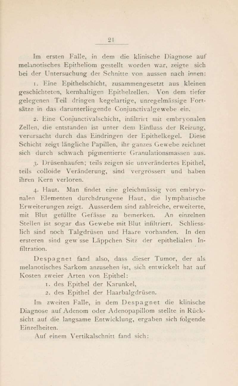 2! Im ersten Falle, in dem die klinische Diagnose auf melanotisches Epitheliom gestellt worden war, zeigte sich bei der Untersuchung der Schnitte von aussen nach innen: 1. Fine Epithelschicht, zusammengesetzt aus kleinen geschichteten, kernhaltigen F^pithelzellen. Von dem tiefer gelegenen Teil dringen kegelartige, unregelmässige Fort¬ sätze in das darunterliegende Conjunctivalgewebe ein. 2. Eine Conjunctivalschicht, infiltrirt mit embryonalen Zellen, die entstanden ist unter dem Einfluss der Reizung, verursacht durch das Eindringen der Epithelkegel. Diese Schicht zeigt längliche Papillen, ihr ganzes Gewebe zeichnet sich durch schwach pigmentierte Granulationsmassen aus. 3. Drüsenhaufen; teils zeigen sie unverändertes Epithel, teils colloide Veränderung, sind vergrössert und haben ihren Kern verloren. 4. Haut. Man findet eine gleichmässig von embryo¬ nalen Elementen durchdrungene Haut, die lymphatische FTweiterungen zeigt. Ausserdem sind zahlreiche, erweiterte, mit Rlut gefüllte Gefässe zu bemerken. An einzelnen Stellen ist sogar das Gewebe mit Rlut infiltriert. Schliess¬ lich sind noch Talgdrüsen und Haare vorhanden. In den ersteren sind gew sse Läppchen Sitz der epithelialen In¬ filtration. Despagnet fand also, dass dieser Tumor, der als melanotisches .Sarkom anzusehen ist, sich entwickelt hat auf Kosten zweier Arten von Epithel: 1. des Pipithel der Karunkel, 2. des Fipithel der Haarbalgdrüsen. Im zweiten F'alle, in dem Despagnet die klinische Diagnose auf Adenom oder Adenopapillom stellte in Rück¬ sicht auf die langsame Entwicklung, ergaben sich folgende Einzelheiten. Auf einem Yertikalschnitt fand sich: