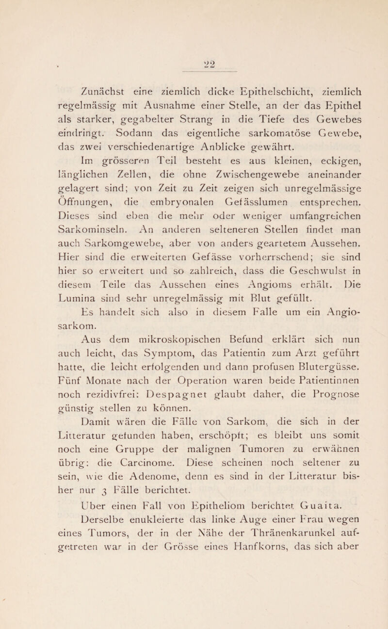 Zunächst eine ziemlich dicke Epithelschicht, ziemlich regelmässig mit Ausnahme einer Stelle, an der das Epithel als starker, gegabelter Strang in die Tiefe des Gewebes eindringt. Sodann das eigentliche sarkomatöse Gewebe, das zwei verschiedenartige Anblicke gewährt. Im grösseren Teil besteht es aus kleinen, eckigen, länglichen Zellen, die ohne Zwischengewebe aneinander gelagert sind; von Zeit zu Zeit zeigen sich unregelmässige Öffnungen, die embryonalen Gefässlumen entsprechen. Dieses sind eben die mehr oder weniger umfangreichen Sarkominseln. An anderen selteneren Stellen findet man auch Sarkomgewebe, aber von anders geartetem Aussehen. Hier sind die erweiterten Gefässe vorherrschend; sie sind hier so erweitert und so zahlreich, dass die Geschwulst in diesem Teile das Aussehen eines Angioms erhält. Die Lumina sind sehr unregelmässig mit Blut gefüllt. Es handelt sich also in diesem Falle um ein Angio- sarkom. Aus dem mikroskopischen Befund erklärt sich nun auch leicht, das Symptom, das Patientin zum Arzt geführt hatte, die leicht erfolgenden und dann profusen Blutergüsse. Fünf Monate nach der Operation waren beide Patientinnen noch rezidivfrei: Despagnet glaubt daher, die Prognose günstig stellen zu können. Damit wären die Fälle von Sarkom, die sich in der Litteratur gefunden haben, erschöpft; es bleibt uns somit noch eine Gruppe der malignen Tumoren zu erwähnen übrig: die Carcinome. Diese scheinen noch seltener zu sein, wie die Adenome, denn es sind in der Litteratur bis¬ her nur 3 Fälle berichtet. Uber einen Fall von Epitheliom berichtet Guaita. Derselbe enukleierte das linke Auge einer Frau wegen eines Tumors, der in der Nähe der Thränenkarunkel auf¬ getreten war in der Grösse eines Hanfkorns, das sich aber