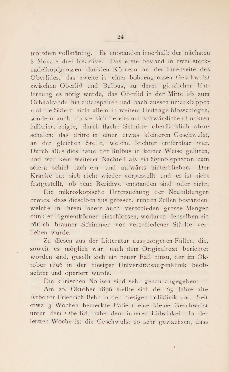 trotzdem vollständig. Es entstanden innerhalb der nächsten 8 Monate drei Rezidive. Das erste bestand in zwei steck¬ nadelkopfgrossen dunklen Körnern an der Innenseite des Oberlides, das zweite in einer bohnengrossen Geschwulst zwischen Oberlid und Bulbus, zu deren gänzlicher Ent¬ fernung es nötig wurde, das Oberlid in der Mitte bis zum 4 Orbitalrande hin aufzuspalten und nach aussen umzuklappen und die Sklera nicht allein in weitem Umfange blosszulegen, sondern auch, da sie sich bereits mit schwärzlichen Punkten infiltriert zeigte, durch flache Schnitte oberflächlich abzu¬ schälen; das dritte in einer etwas kleineren Geschwulst, an der gleichen Stelle, welche leichter entfernbar war. Durch alles dies hatte der Bulbus in keiner Weise gelitten, und war kein weiterer Nachteil als ein Symblepharon cum sclera schief nach ein- und aufwärts hinterblieben. Der Kranke hat sich nicht wieder vorgestellt und es ist nicht festgestellt, ob neue Rezidive entstanden sind oder nicht. Die mikroskopische ETntersuchung der Neubildungen erwies, dass dieselben aus grossen, runden Zellen bestanden, welche in ihrem Innern auch verschieden grosse Mengen dunkler Pigmentkörner einschlossen, wodurch denselben ein rötlich brauner Schimmer von verschiedener Stärke ver¬ liehen wurde. Zu diesen aus der Litteratur ausgezogenen Fällen, die, soweit es möglich war, nach dem Originaltext berichtet worden sind, gesellt sich ein neuer Fall hinzu, der im Ok¬ tober 1896 in der hiesigen Universitätsaugenklinik beob¬ achtet und operiert wurde. Die klinischen Notizen sind sehr genau angegeben: Am 20. Oktober 1896 stellte sich der 65 Jahre alte Arbeiter Friedrich Behr in der hiesigen Poliklinik vor. Seit etwa 3 Wochen bemerkte Patient eine kleine Geschwulst unter dem Oberlid, nahe dem inneren Lidwinkel. In der letzten Woche ist die Geschwulst so sehr gewachsen, dass 1