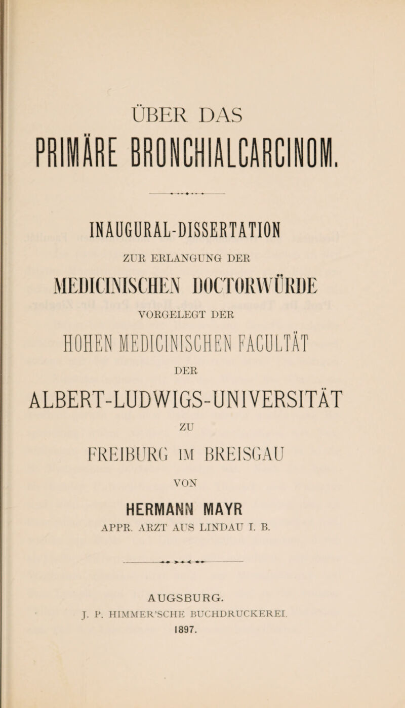 E BRONCHIALCARGINOM INAUGURALDISSERTATION ZUR ERLANGUNG DER MEDICINISCHEN DOCTORWÜRDE YORGELEGT DER HOHEN MEDICINISCHEN FACULTÄT DER ALBERT-LUD WIGS-UNIYERSITÄT ZU FREI BURG IM BREISGAU VON HERMANN MAYR APPR. ARZT AUS LINDAU I. B. AUGSBURG. J. P. HIMMER’SCHE BUCHDRUCKER EI. 1897.