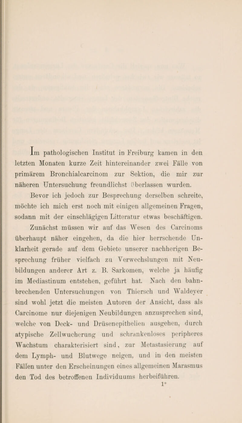 letzten Monaten kurze Zeit hintereinander zwei Fälle von primärem Bronchialcarcinom zur Sektion, die mir zur näheren Untersuchung freundlichst überlassen wurden. Bevor ich jedoch zur Besprechung derselben schreite, möchte ich mich erst noch mit einigen allgemeinen Fragen, sodann mit der einschlägigen Litteratur etwas beschäftigen. Zunächst müssen wir auf das Wesen des Carcinoms überhaupt näher eingelien, da die hier herrschende Un¬ klarheit gerade auf dem Gebiete unserer nachherigen Be¬ sprechung früher vielfach zu Verwechslungen mit Neu¬ bildungen anderer Art z. B. Sarkomen, welche ja häufig im Mediastinum entstehen, geführt hat. Nach den bahn¬ brechenden Untersuchungen von Thiersch und Waldever sind wohl jetzt die meisten Autoren der Ansicht, dass als Carcinome nur diejenigen Neubildungen anzusprechen sind, welche von Deck- und Drüsenepithelien ausgehen, durch atypische Zellwucherung und schrankenloses peripheres Wachstum charakterisiert sind, zur Metastasierung auf dem Lymph- und Blutwege neigen, und in den meisten Fällen unter den Erscheinungen eines allgemeinen Marasmus den Tod des betroffenen Individuums herbeiführen. 1*