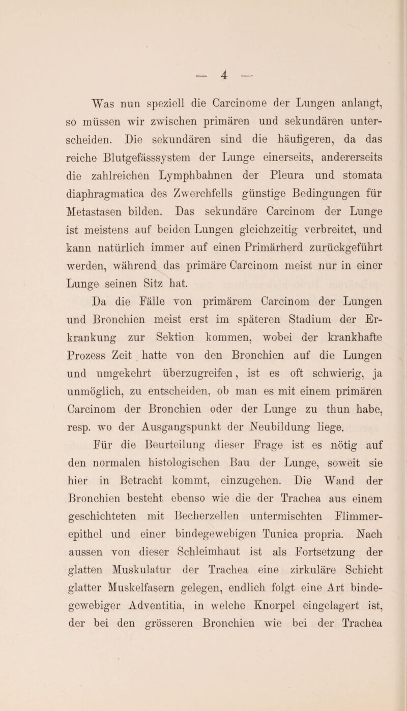 Was nun speziell die Carcinome der Lungen anlangt, so müssen wir zwischen primären und sekundären unter¬ scheiden. Die sekundären sind die häufigeren, da das reiche Blutgefässsystem der Lunge einerseits, andererseits die zahlreichen Lymphbahnen der Pleura und stomata diaphragmatica des Zwerchfells günstige Bedingungen für Metastasen bilden. Das sekundäre Carcinom der Lunge ist meistens auf beiden Lungen gleichzeitig verbreitet, und kann natürlich immer auf einen Primärherd zurückgeführt werden, während das primäre Carcinom meist nur in einer Lunge seinen Sitz hat. Da die Fälle von primärem Carcinom der Lungen und Bronchien meist erst im späteren Stadium der Er¬ krankung zur Sektion kommen, wobei der krankhafte Prozess Zeit hatte von den Bronchien auf die Lungen und umgekehrt überzugreifen, ist es oft schwierig, ja unmöglich, zu entscheiden, ob man es mit einem primären Carcinom der Bronchien oder der Lunge zu thun habe, resp. wo der Ausgangspunkt der Neubildung liege. Für die Beurteilung dieser Frage ist es nötig auf den normalen histologischen Bau der Lunge, soweit sie hier in Betracht kommt, einzugehen. Die Wand der Bronchien besteht ebenso wie die der Trachea aus einem geschichteten mit Becherzellen untermischten Flimmer¬ epithel und einer bindegewebigen Tunica propria. Nach aussen von dieser Schleimhaut ist als Fortsetzung der glatten Muskulatur der Trachea eine zirkuläre Schicht glatter Muskelfasern gelegen, endlich folgt eine Art binde¬ gewebiger Adventitia, in welche Knorpel eingelagert ist, der bei den grösseren Bronchien wie bei der Trachea