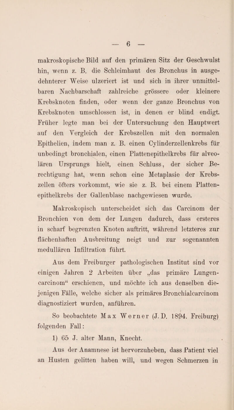 makroskopische Bild auf den primären Sitz der Geschwulst hin, wenn z. B. die Schleimhaut des Bronchus in ausge¬ dehnterer Weise ulzeriert ist und sich in ihrer unmittel¬ baren Nachbarschaft zahlreiche grössere oder kleinere Krebsknoten finden, oder wenn der ganze Bronchus von Krebsknoten umschlossen ist, in denen er blind endigt. Früher legte man bei der Untersuchung den Hauptwert auf den Yergleich der Krebszellen mit den normalen Epithelien, indem man z. B. einen Cylinderzellenkrebs für unbedingt bronchialen, einen Plattenepithelkrebs für alveo¬ lären Ursprungs hielt, einen Schluss, der sicher Be¬ rechtigung hat, wenn schon eine Metaplasie der Krebs¬ zellen öfters vorkommt, wie sie z. B. bei einem Platten¬ epithelkrebs der Gallenblase nachgewiesen wurde. Makroskopisch unterscheidet sich das Carcinom der Bronchien von dem der Lungen dadurch, dass ersteres in scharf begrenzten Knoten auftritt, während letzteres zur flächenhaften Ausbreitung neigt und zur sogenannten medullären Infiltration führt. Aus dem Freiburger pathologischen Institut sind vor einigen Jahren 2 Arbeiten über „das primäre Lungen- carcinoin“ erschienen, und möchte ich aus denselben die¬ jenigen Fälle, welche sicher als primäres Bronchialcarcinom diagnostiziert wurden, anführen. So beobachtete Max Werner (J. D. 1894. Freiburg) folgenden Fall: 1) 65 J. alter Mann, Knecht. Aus der Anamnese ist hervorzuheben, dass Patient viel an Husten gelitten haben will, und wegen Schmerzen in