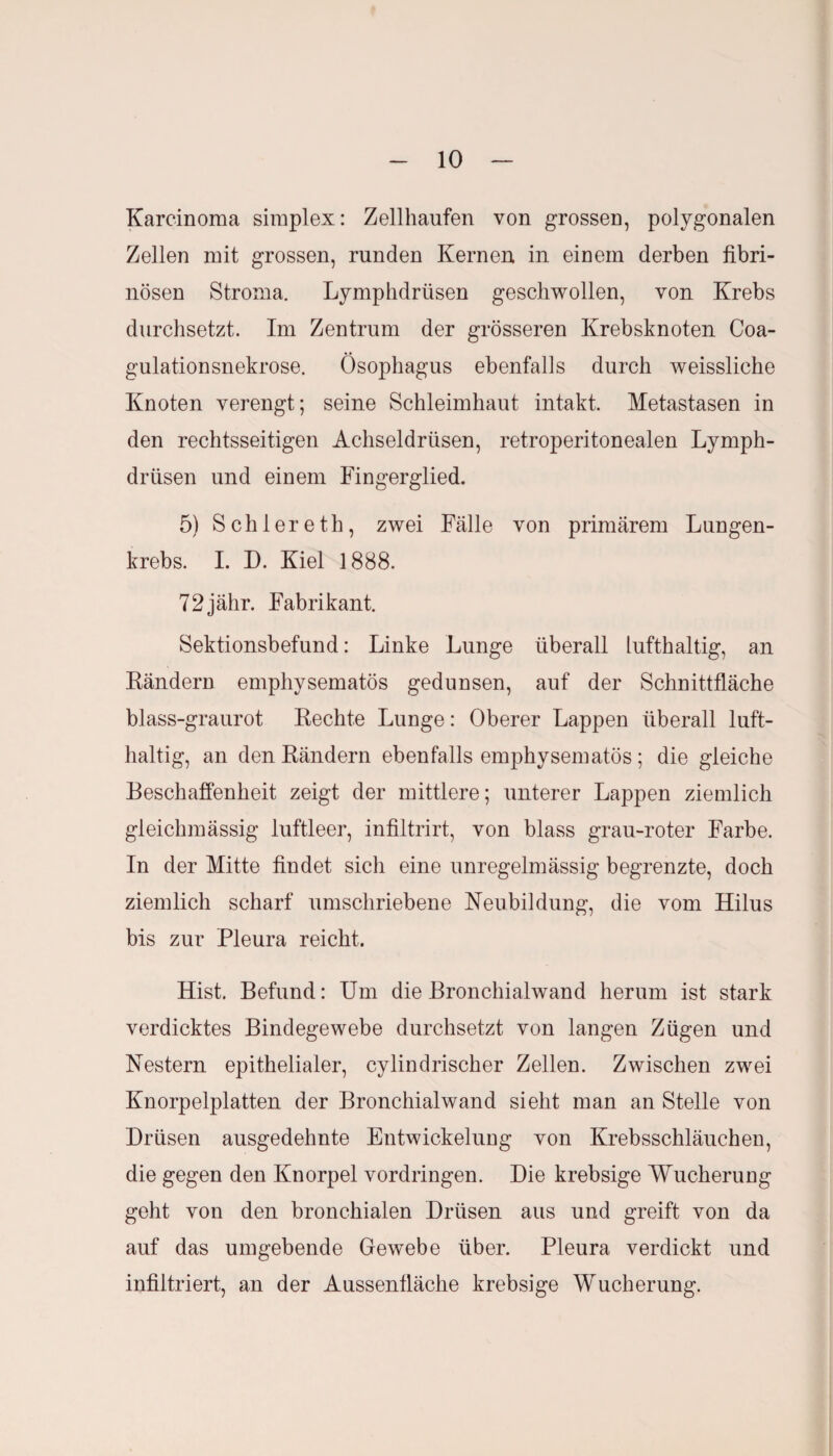 Karcinoma simplex: Zellhaufen von grossen, polygonalen Zellen mit grossen, runden Kernen, in einem derben fibri¬ nösen Stroma. Lymphdrüsen geschwollen, von Krebs durchsetzt. Im Zentrum der grösseren Krebsknoten Coa- gulationsnekrose. Ösophagus ebenfalls durch weissliche Knoten verengt; seine Schleimhaut intakt. Metastasen in den rechtsseitigen Achseldrüsen, retroperitonealen Lymph¬ drüsen und einem Fingerglied. 5) Schlereth, zwei Fälle von primärem Lungen¬ krebs. I. D. Kiel 1888. 72jähr. Fabrikant. Sektionsbefund: Linke Lunge überall lufthaltig, an Ländern emphysematos gedunsen, auf der Schnittfläche blass-graurot Rechte Lunge: Oberer Lappen überall luft¬ haltig, an den Rändern ebenfalls emphysematos ; die gleiche Beschaffenheit zeigt der mittlere; unterer Lappen ziemlich gleichmässig luftleer, infiltrirt, von blass grau-roter Farbe. In der Mitte findet sich eine unregelmässig begrenzte, doch ziemlich scharf umschriebene Neubildung, die vom Hilus bis zur Pleura reicht. Hist. Befund: Um die Bronchialwand herum ist stark verdicktes Bindegewebe durchsetzt von langen Zügen und Nestern epithelialer, cylindrischer Zellen. Zwischen zwei Knorpelplatten der Bronchialwand sieht man an Stelle von Drüsen ausgedehnte Entwickelung von Krebsschläuchen, die gegen den Knorpel Vordringen. Die krebsige Wucherung geht von den bronchialen Drüsen aus und greift von da auf das umgebende Gewebe über. Pleura verdickt und infiltriert, an der Aussenfläche krebsige Wucherung.