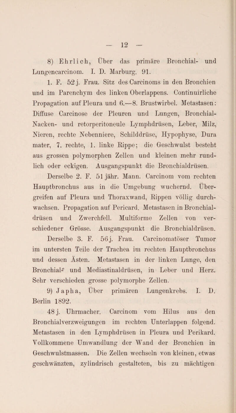 8) Ehrlich, Über das primäre Bronchial- und Lungencarcinom. I. D. Marburg. 91. 1. F. 52 j. Frau. Sitz des Carcinoms in den Bronchien und im Parenchym des linken Oberlappens. Continuirliehe Propagation auf Pleura und 6.—8. Brustwirbel. Metastasen: Diffuse Carcinose der Pleuren und Lungen, Bronchial- Nacken- und retorperitoneule Lymphdrüsen, Leber, Milz, Nieren, rechte Nebenniere, Schilddrüse, Hypophyse, Dura mater, 7. rechte, 1. linke Rippe; die Geschwulst besteht aus grossen polymorphen Zellen und kleinen mehr rund¬ lich oder eckigen. Ausgangspunkt die Bronchialdrüsen. Derselbe 2. F. 51 jähr. Mann. Carcinom vom rechten Hauptbronchus aus in die Umgebung wuchernd. Über¬ greifen auf Pleura und Thoraxwand, Rippen völlig durch¬ wachsen. Propagation auf Pericard. Metastasen in Bronchial¬ drüsen und Zwerchfell. Multiforme Zellen von ver¬ schiedener Grösse. Ausgangspunkt die Bronchialdrüsen. Derselbe 3. F. 56j. Frau. Carcinomatöser Tumor im untersten Teile der Trachea im rechten Hauptbronchus und dessen Ästen. Metastasen in der linken Lunge, den Bronchial- und Mediastinaldrüsen, in Leber und Herz. Sehr verschieden grosse polymorphe Zellen. 9) Japha, Über primären Lungenkrebs. I. D. Berlin 1892. 48 j. Uhrmacher. Carcinom vom Hilus aus den Bronchialverzweigungen im rechten Unterlappen folgend. Metastasen in den Lymphdrüsen in Pleura und Perikard. Vollkommene Umwandlung der Wand der Bronchien in Geschwulstmassen. Die Zellen wechseln von kleinen, etwas geschwänzten, zylindrisch gestalteten, bis zu mächtigen