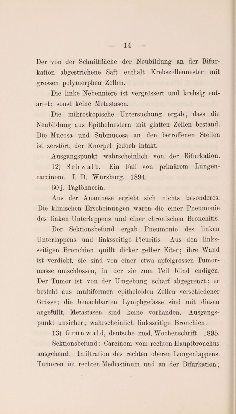 Der von der Schnittfläche der Neubildung an der Bifur¬ kation abgestrichene Saft enthält Krebszellennester mit grossen polymorphen Zellen. Die linke Nebenniere ist vergrössert und krebsig ent¬ artet; sonst keine Metastasen. Die mikroskopische Untersuchung ergab, dass die Neubildung aus Epithelnestern mit glatten Zellen bestand. Die Mucosa und Submucosa an den betroffenen Stellen ist zerstört, der Knorpel jedoch intakt. Ausgangspunkt wahrscheinlich von der Bifurkation. 12) Schwalb. Ein Fall von primärem Lungen- carcinom. I. D. Würzburg. 1894. 60 j. Taglöhnerin. Aus der Anamnese ergiebt sich nichts besonderes. Die klinischen Erscheinungen waren die einer Pneumonie des linken Unterlappens und einer chronischen Bronchitis. Der Sektionsbefund ergab Pneumonie des linken Unterlappens und linksseitige Pleuritis Aus den links¬ seitigen Bronchien quillt dicker gelber Eiter; ihre Wand ist verdickt, sie sind von einer etwa apfelgrossen Tumor¬ masse umschlossen, in der sie zum Teil blind endigen. Der Tumor ist von der Umgebung scharf abgegrenzt; er besteht aus multiformen epitheloiden Zellen verschiedener Grösse; die benachbarten Eymphgefässe sind mit diesen angefüllt, Metastasen sind keine vorhanden. Ausgangs¬ punkt unsicher; wahrscheinlich linksseitige Bronchien. 13) Grünwald, deutsche med. Wochenschrift 1895. Sektionsbefund: Carcinom vom rechten Hauptbrouchus ausgehend. Infiltration des rechten oberen Lungenlappens. Tumoren im rechten Mediastinum und an der Bifurkation;