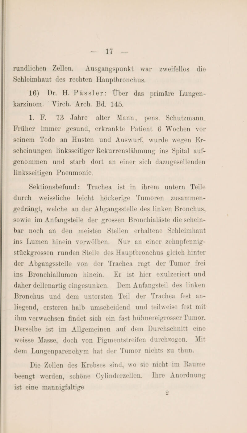 rundlichen Zellen. Ausgangspunkt war zweifellos die Schleimhaut des rechten Hauptbronchus. 16) Dr. H. Pässler: Über das primäre Lungen- karzinom. Virch. Arch. Bd. 145. 1. F. 73 Jahre alter Mann, pens. Schutzmann. Früher immer gesund, erkrankte Patient 6 Wochen vor seinem Tode an Husten und Auswurf, wurde wegen Er¬ scheinungen linksseitiger Rekurrenslähmung ins Spital auf¬ genommen und starb dort an einer sich dazugesellenden linksseitigen Pneumonie. Sektionsbefund: Trachea ist in ihrem untern Teile durch weissliche leicht höckerige Tumoren zusammen- gedrängt, welche an der Abgangsstelle des linken Bronchus, sowie im Anfangsteile der grossen Bronchialäste die schein¬ bar noch an den meisten Stellen erhaltene Schleimhaut ins Lumen hinein vorwölben. Nur an einer zehnpfennig¬ stückgrossen runden Stelle des Hauptbronchus gleich hinter der Abgangsstelle von der Trachea ragt der Tumor frei ins Bronchiallumen hinein. Er ist hier exulzeriert und daher dellenartig eingesunken. Dem Anfangsteil des linken Bronchus und dem untersten Teil der Trachea fest an¬ liegend, ersteren halb umscheidend und teilweise fest mit ihm verwachsen findet sich ein fast hühnereigrosser Tumor. Derselbe ist im Allgemeinen auf dem Durchschnitt eine weisse Masse, doch von Pigmentstreifen durchzogen. Mit dem Lungenparenchym hat der Tumor nichts zu tbun. Die Zellen des Krebses sind, wo sie nicht im Raume beengt werden, schöne Cylinderzellen. Ihre Anordnung ist eine mannigfaltige