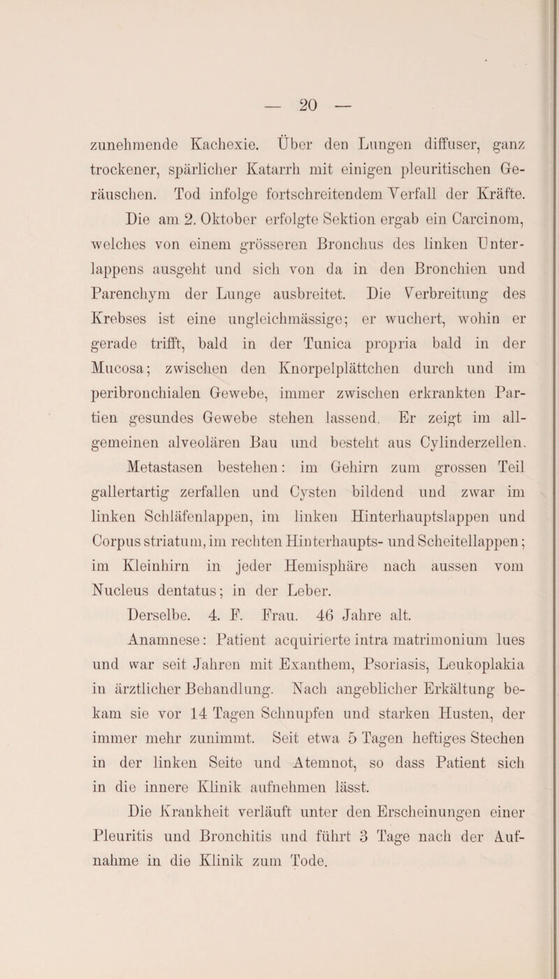 zunehmende Kachexie. Über den Lungen diffuser, ganz trockener, spärlicher Katarrh mit einigen pleuritischen Ge¬ räuschen. Tod infolge fortschreitendem Verfall der Kräfte. Die am 2. Oktober erfolgte Sektion ergab ein Carcinom, welches von einem grösseren Bronchus des linken Dnter- lappens ausgeht und sich von da in den Bronchien und Parenchym der Lunge ausbreitet. Die Verbreitung des Krebses ist eine ungleichmässige; er wuchert, wohin er gerade trifft, bald in der Tunica propria bald in der Mucosa; zwischen den Knorpelplättchen durch und im peribronchialen Gewebe, immer zwischen erkrankten Par¬ tien gesundes Gewebe stehen lassend. Er zeigt im all¬ gemeinen alveolären Bau und besteht aus Cylinderzellen. Metastasen bestehen: im Gehirn zum grossen Teil gallertartig zerfallen und Cysten bildend und zwar im linken Schläfenlappen, im linken Hinterhauptslappen und Corpus striatum, im rechten Hinterhaupts- und Scheitellappen; im Kleinhirn in jeder Hemisphäre nach aussen vom Nucleus dentatus; in der Leber. Derselbe. 4. P. Frau. 46 Jahre alt. Anamnese: Patient acquirierte intra matrimonium lues und war seit Jahren mit Exanthem, Psoriasis, Leukoplakia in ärztlicher Behandlung. Hach angeblicher Erkältung be¬ kam sie vor 14 Tagen Schnupfen und starken Husten, der immer mehr zunimmt. Seit etwa 5 Tagen heftiges Stechen in der linken Seite und Atemnot, so dass Patient sich in die innere Klinik aufnehmen lässt. Die Krankheit verläuft unter den Erscheinungen einer Pleuritis und Bronchitis und führt 3 Tage nach der Auf¬ nahme in die Klinik zum Tode.