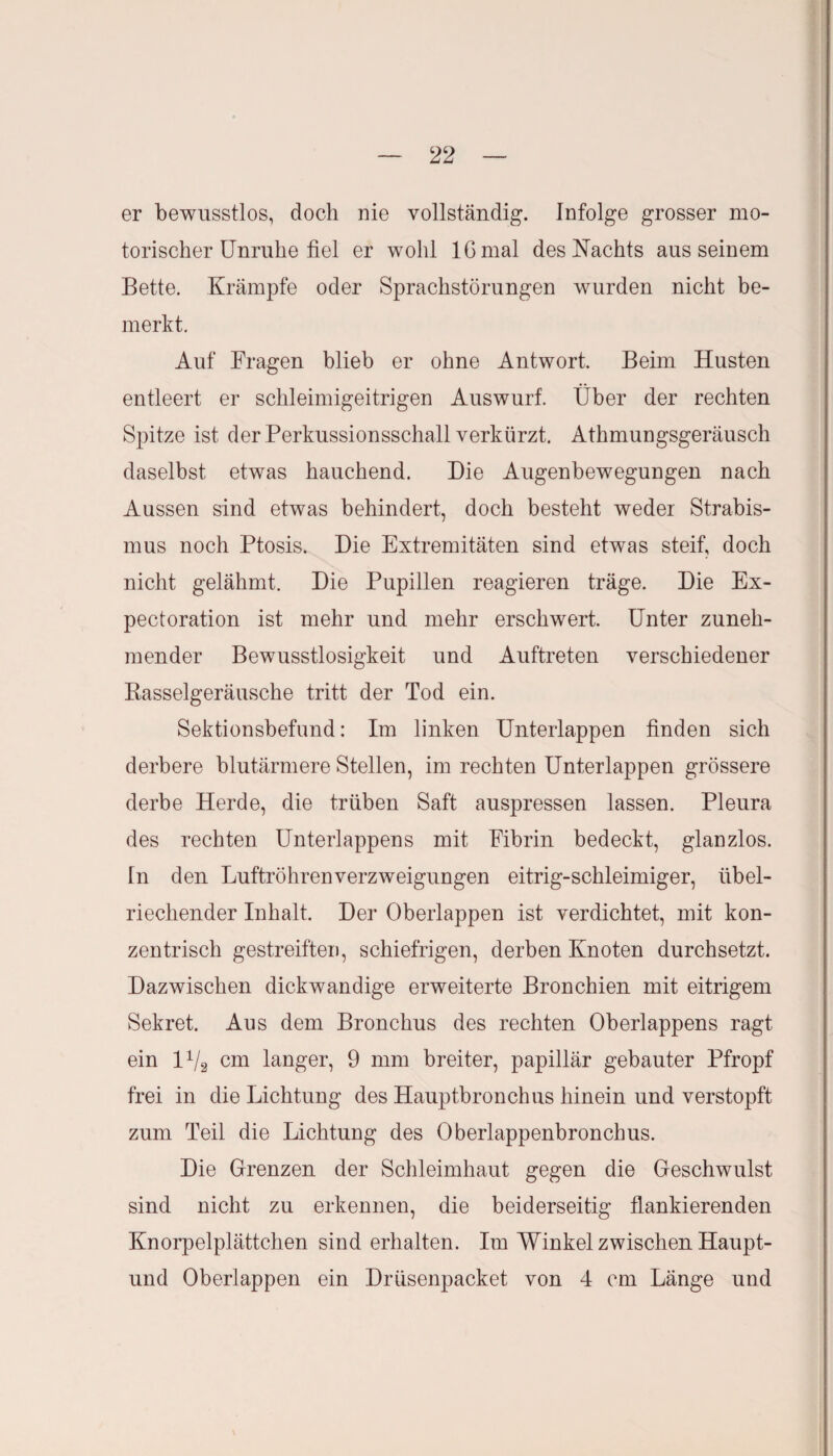 er bewusstlos, doch nie vollständig. Infolge grosser mo¬ torischer Unruhe fiel er wohl IG mal des Nachts aus seinem Bette. Krämpfe oder Sprachstörungen wurden nicht be¬ merkt. Auf Fragen blieb er ohne Antwort. Beim Husten entleert er schleimigeitrigen Auswurf. Über der rechten Spitze ist der Perkussionsschall verkürzt. Athmungsgeräusch daselbst etwas hauchend. Die Augenbewegungen nach Aussen sind etwas behindert, doch besteht weder Strabis¬ mus noch Ptosis. Die Extremitäten sind etwas steif, doch nicht gelähmt. Die Pupillen reagieren träge. Die Ex- pectoration ist mehr und mehr erschwert. Unter zuneh¬ mender Bewusstlosigkeit und Auftreten verschiedener Basselgeräusche tritt der Tod ein. Sektionsbefund: Im linken Unterlappen finden sich derbere blutärmere Stellen, im rechten Unterlappen grössere derbe Herde, die trüben Saft auspressen lassen. Pleura des rechten Unterlappens mit Fibrin bedeckt, glanzlos. In den Luftröhren Verzweigungen eitrig-schleimiger, übel¬ riechender Inhalt. Der Überlappen ist verdichtet, mit kon¬ zentrisch gestreiften, schiefrigen, derben Knoten durchsetzt. Dazwischen dickwandige erweiterte Bronchien mit eitrigem Sekret. Aus dem Bronchus des rechten Oberlappens ragt, ein l1^ cm langer, 9 mm breiter, papillär gebauter Pfropf frei in die Lichtung des Hauptbronchus hinein und verstopft zum Teil die Lichtung des Oberlappenbroncbus. Die Grenzen der Schleimhaut gegen die Geschwulst sind nicht zu erkennen, die beiderseitig flankierenden Knorpelplättchen sind erhalten. Im Winkel zwischen Haupt- und Oberlappen ein Drüsenpacket von 4 cm Länge und