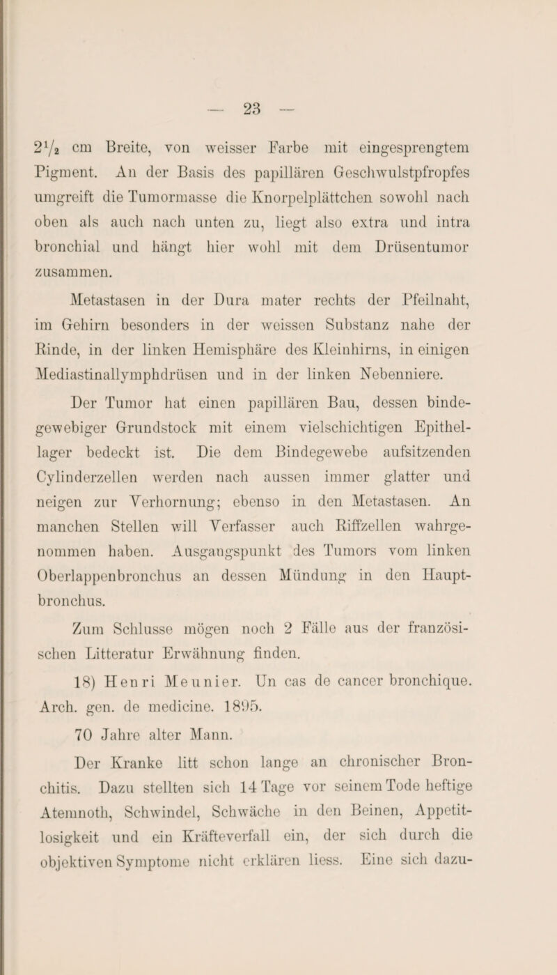 27a cm Breite, von weisser Farbe mit eingesprengtem Pigment. An der Basis des papillären Geschwulstpfropfes umgreift die Tumormasse die Knorpelplättchen sowohl nach oben als auch nach unten zu, liegt also extra und intra bronchial und hängt hier wohl mit dem Drüsentumor zusammen. Metastasen in der Dura mater rechts der Pfeilnaht, im Gehirn besonders in der weissen Substanz nahe der Rinde, in der linken Hemisphäre des Kleinhirns, in einigen Mediastinallymphdrtisen und in der linken Nebenniere. Der Tumor hat einen papillären Bau, dessen binde¬ gewebiger Grundstock mit einem vielschichtigen Epithel¬ lager bedeckt ist. Die dem Bindegewebe aufsitzenden Cylinderzellen werden nach aussen immer glatter und neigen zur Verhornung; ebenso in den Metastasen. An manchen Stellen will Verfasser auch Riffzellen wahrge¬ nommen haben. Ausgangspunkt des Tumors vom linken Oberlappenbronchus an dessen Mündung in den Haupt¬ bronchus. Zum Schlüsse mögen noch 2 Fälle aus der französi¬ schen Litteratur Erwähnung finden. 18) Henri Meunier. Un cas de cancer bronchique. Arch. gen. de medicine. 1805. 70 Jahre alter Mann. Der Kranke litt schon lange an chronischer Bron¬ chitis. Dazu stellten sich 14 Tage vor seinem Tode heftige Atemnoth, Schwindel, Schwäche in den Beinen, Appetit¬ losigkeit und ein Kräfteverfall ein, der sich durch die objektiven Symptome nicht erklären liess. Eine sich dazu-