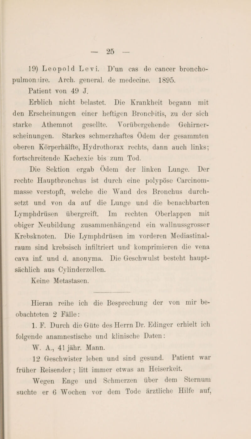 19) Leopold Levi. D’un cas de cancer broncho- pulmonüre. Arch. general, de medecine. 1895. Patient von 49 J. Erblich nicht belastet. Die Krankheit begann mit den Erscheinungen einer heftigen Bronchitis, zu der sich starke Athemnot gesellte. Vorübergehende Gehirner¬ scheinungen. Starkes schmerzhaftes Ödem der gesammten oberen Körperhälfte, Hydrothorax rechts, dann auch links; fortschreitende Kachexie bis zum Tod. Die Sektion ergab Ödem der linken Lunge. Der rechte Hauptbronchus ist durch eine polypöse Carcinom- masse verstopft, welche die Wand des Bronchus durch¬ setzt und von da auf die Lunge und die benachbarten Lymphdrüsen übergreift. Im rechten Oberlappen mit obiger Neubildung zusammenhängend ein wallnussgrosser Krebsknoten. Die Lymphdrüsen im vorderen Mediastinal- raum sind krebsisch infiltriert und komprimieren die vena cava inf. und d. anonyma. Die Geschwulst besteht haupt¬ sächlich aus Cvlinderzellen. «/ Keine Metastasen. Hieran reihe ich die Besprechung der von mir be¬ obachteten 2 Fälle: 1. F. Durch die Güte des Herrn Dr. Edinger erhielt ich folgende anamnestische und klinische Daten: W. A., 41 jähr. Mann. 12 Geschwister leben und sind gesund. Patient war früher Reisender ; litt immer etwas an Heiserkeit. Wegen Enge und Schmerzen über dem Sternum suchte er 6 Wochen vor dem Tode ärztliche Hille aut,