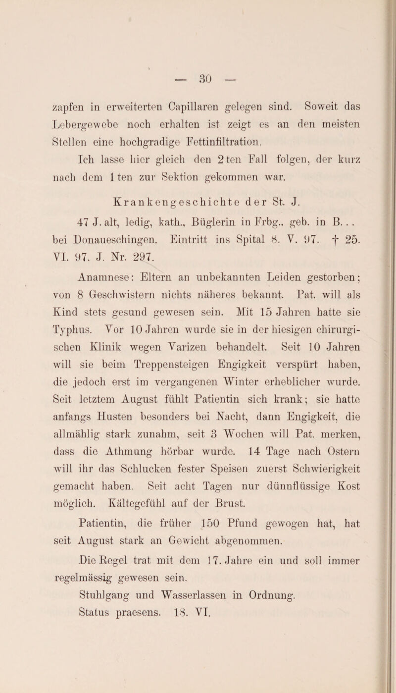 zapfen in erweiterten Capillaren gelegen sind. Soweit das Lebergewebe noch erhalten ist zeigt es an den meisten Stellen eine hochgradige Fettinfiltration. Ich lasse liier gleich den 2ten Fall folgen, der kurz nach dem 1 ten zur Sektion gekommen war. Krankengeschichte der St. J. 47 J. alt, ledig, katli., Büglerin in Frbg., geb. in B.. . bei Donaueschingen. Eintritt ins Spital 8. V. 07. f 25. YI. 97. J. Nr. 297. Anamnese: Eltern an unbekannten Leiden gestorben; von 8 Geschwistern nichts näheres bekannt. Pat. will als Kind stets gesund gewesen sein. Mit 15 Jahren hatte sie Typhus. Yor 10 Jahren wurde sie in der hiesigen chirurgi¬ schen Klinik wegen Yarizen behandelt. Seit 10 Jahren will sie beim Treppensteigen Engigkeit verspürt haben, die jedoch erst im vergangenen Winter erheblicher wurde. Seit letztem August fühlt Patientin sich krank; sie hatte anfangs Husten besonders bei Nacht, dann Engigkeit, die allmählig stark zunahm, seit 3 Wochen will Pat. merken, dass die Athmung hörbar wurde. 14 Tage nach Ostern will ihr das Schlucken fester Speisen zuerst Schwierigkeit gemacht haben. Seit acht Tagen nur dünnflüssige Kost möglich. Kältegefühl auf der Brust. Patientin, die früher 150 Pfund gewogen hat, hat seit August stark an Gewicht abgenommen. Die Regel trat mit dem 1 7. Jahre ein und soll immer regelmässig gewesen sein. Stuhlgang und Wasserlassen in Ordnung. Status praesens. 18. YI.