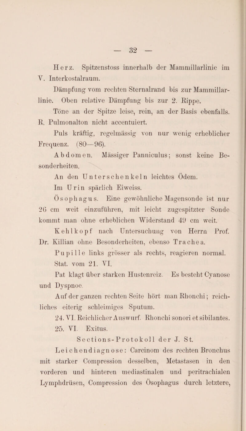 Herz. Spitzenstoss innerhalb der Mammillarlinie im Y. Interkostalraum. Dämpfung vom rechten Sternalrand bis zur Mammillar¬ linie. Oben relative Dämpfung bis zur 2. Rippe. Töne an der Spitze leise, rein, an der Basis ebenfalls. R. Pulmonalton nicht accentuiert. Puls kräftig, regelmässig von nur wenig erheblicher Frequenz. (80—96). Abdomen. Mässiger Panniculus; sonst keine Be¬ sonderheiten. An den Unterschenkeln leichtes Ödem. Im Urin spärlich Eiweiss. Ösophagus. Eine gewöhnliche Magensonde ist nur 26 cm weit einzuführen, mit leicht zugespitzter Sonde kommt man ohne erheblichen Widerstand 49 cm weit. Kehlkopf nach Untersuchung von Herrn Prof. Dr. Killian ohne Besonderheiten, ebenso Trachea. Pupille links grösser als rechts, reagieren normal. Stat. vom 21. VI. Pat klagt über starken Hustenreiz. Es besteht Cyanose und Dyspnoe. Auf der ganzen rechten Seite hört man Rhonchi; reich¬ liches eiterig schleimiges Sputum. 24. YI. Reichlicher Auswurf. Rhonchi sonori et sibilantes. 25. YI. Exitus. Sections-Protokoll der J. St. Leichendiagnose: Carcinom des rechten Bronchus mit starker Compression desselben, Metastasen in den vorderen und hinteren mediastinalen und peritrachialen Lymphdrüsen, Compression des Ösophagus durch letztere,