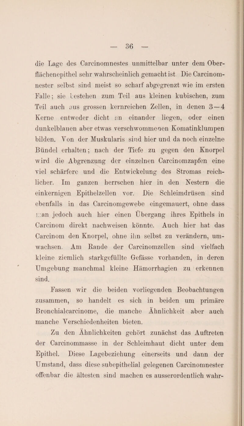 die Lage des Carcinomnestes unmittelbar unter dem Ober¬ flächenepithel sehr wahrscheinlich gemacht ist. Die Carcinom- nester selbst sind meist so scharf abgegrenzt wie im ersten Falle; sie bestehen zum Teil aus kleinen kubischen, zum Teil auch aus grossen kernreichen Zellen, in denen 3 — 4 Kerne entweder dicht an einander liegen, oder einen dunkelblauen aber etwas verschwommenen Komatinklumpen bilden. Von der Muskularis sind hier und da noch einzelne Bündel erhalten; nach der Tiefe zu gegen den Knorpel wird die Abgrenzung der einzelnen Carcinomzapfen eine viel schärfere und die Entwickelung des Stromas reich¬ licher. Im ganzen herrschen hier in den Nestern die einkernigen Epithel zellen vor. Die Schleimdrüsen sind ebenfalls in das Carcinomgewebe eingemauert, ohne dass man jedoch auch hier einen Übergang ihres Epithels in Carcinom direkt nachweisen könnte. Auch hier hat das Carcinom den Knorpel, ohne ihn selbst zu verändern, um¬ wachsen. Am Rande der Carcinomzellen sind vielfach kleine ziemlich starkgefüllte Gefässe vorhanden, in deren Umgebung manchmal kleine Hämorrhagien zu erkennen sind. Fassen wir die beiden vorliegenden Beobachtungen zusammen, so handelt es sich in beiden um primäre Bronchialcarcinome, die manche Ähnlichkeit aber auch manche Verschiedenheiten bieten. Zu den Ähnlichkeiten gehört zunächst das Auftreten der Carcinommasse in der Schleimhaut dicht unter dem Epithel. Diese Lagebeziehung einerseits und dann der Umstand, dass diese subepithelial gelegenen Carcinomnester offenbar die ältesten sind machen es ausserordentlich wahr-