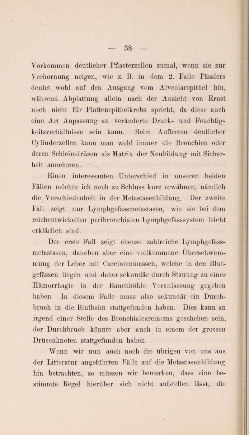 Vorkommen deutlicher Pflasterzellen zumal, wenn sie zur Verhornung neigen, wie z. B. in dem 2. Falle Pässlers deutet wohl auf den Ausgang vom Alveolarepithel hin, während Abplattung allein nach der Ansicht von Ernst noch nicht für Plattenepithelkrebs spricht, da diese auch eine Art Anpassung an veränderte Druck- und Feuchtig¬ keitsverhältnisse sein kann. Beim Auftreten deutlicher Cylinderzellen kann man wohl immer die Bronchien oder deren Schleimdrüsen als Matrix der Neubildung mit Sicher¬ heit annehmen. Einen interessanten Unterschied in unseren beiden Fällen möchte ich noch zu Schluss kurz erwähnen, nämlich die Verschiedenheit in der Metastasenbildung. Der zweite Fall zeigt nur Lymphgefässmetastasen, wie sie bei dem reichentwickelten peribronchialen Lymphgefässsystem leicht erklärlich sind. Der erste Fall zeigt ebenso zahlreiche Lymphgefäss¬ metastasen, daneben aber eine vollkommene Überschwem¬ mung der Leber mit Carcinommassen, welche in den Blut¬ gefässen liegen und daher sekundär durch Stauung zu einer Hämorrhagie in der Bauchhöhle Veranlassung gegeben haben. In diesem Falle muss also sekundär ein Durch¬ bruch in die Blutbahn stattgefunden haben. Dies kann an irgend einer Stelle des Bronchialcarcinoms geschehen sein, der Durchbruch könnte aber auch in einem der grossen Drüsenknoten stattgefunden haben. Wenn wir nun auch noch die übrigen von uns aus der Litteratur angeführten Fälle auf die Metastasenbildung hin betrachten, so müssen wir bemerken, dass eine be¬ stimmte Regel hierüber sich nicht aufstellen lässt, die