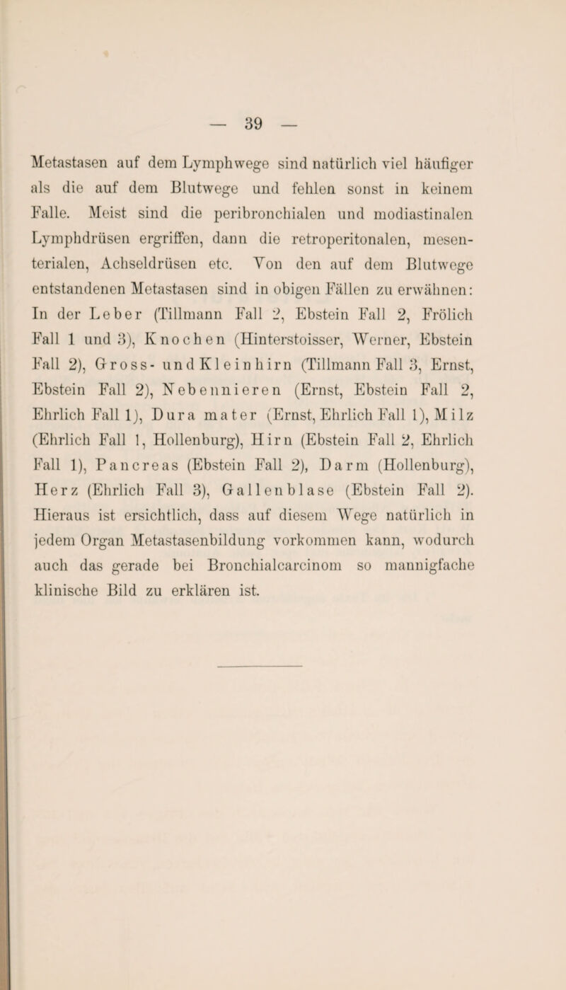 Metastasen auf dem Lymphwege sind natürlich viel häufiger als die auf dem Blutwege und fehlen sonst in keinem Falle. Meist sind die peribronchialen und modiastinalen Lymphdrüsen ergriffen, dann die retroperitonalen, mesen¬ terialen, Achseldrüsen etc. Ton den auf dem Blutwege entstandenen Metastasen sind in obigen Fällen zu erwähnen: In der Leber (Tillmann Fall 2, Ebstein Fall 2, Frölich Fall 1 und 3), Knochen (Hinterstoisser, Werner, Ebstein Fall 2), Gross - und Kleinhirn (Tillmann Fall 3, Ernst, Ebstein Fall 2), Nebennieren (Ernst, Ebstein Fall 2, Ehrlich Fall 1), Dura mater (Ernst, Ehrlich Fall 1), Milz (Ehrlich Fall 1, Hollenburg), Hirn (Ebstein Fall 2, Ehrlich Fall 1), Pancreas (Ebstein Fall 2), Darm (Hollenburg), Herz (Ehrlich Fall 3), Gallenblase (Ebstein Fall 2). Hieraus ist ersichtlich, dass auf diesem Wege natürlich in jedem Organ Metastasenbildung Vorkommen kann, wodurch auch das gerade bei Bronchialcarcinom so mannigfache klinische Bild zu erklären ist.